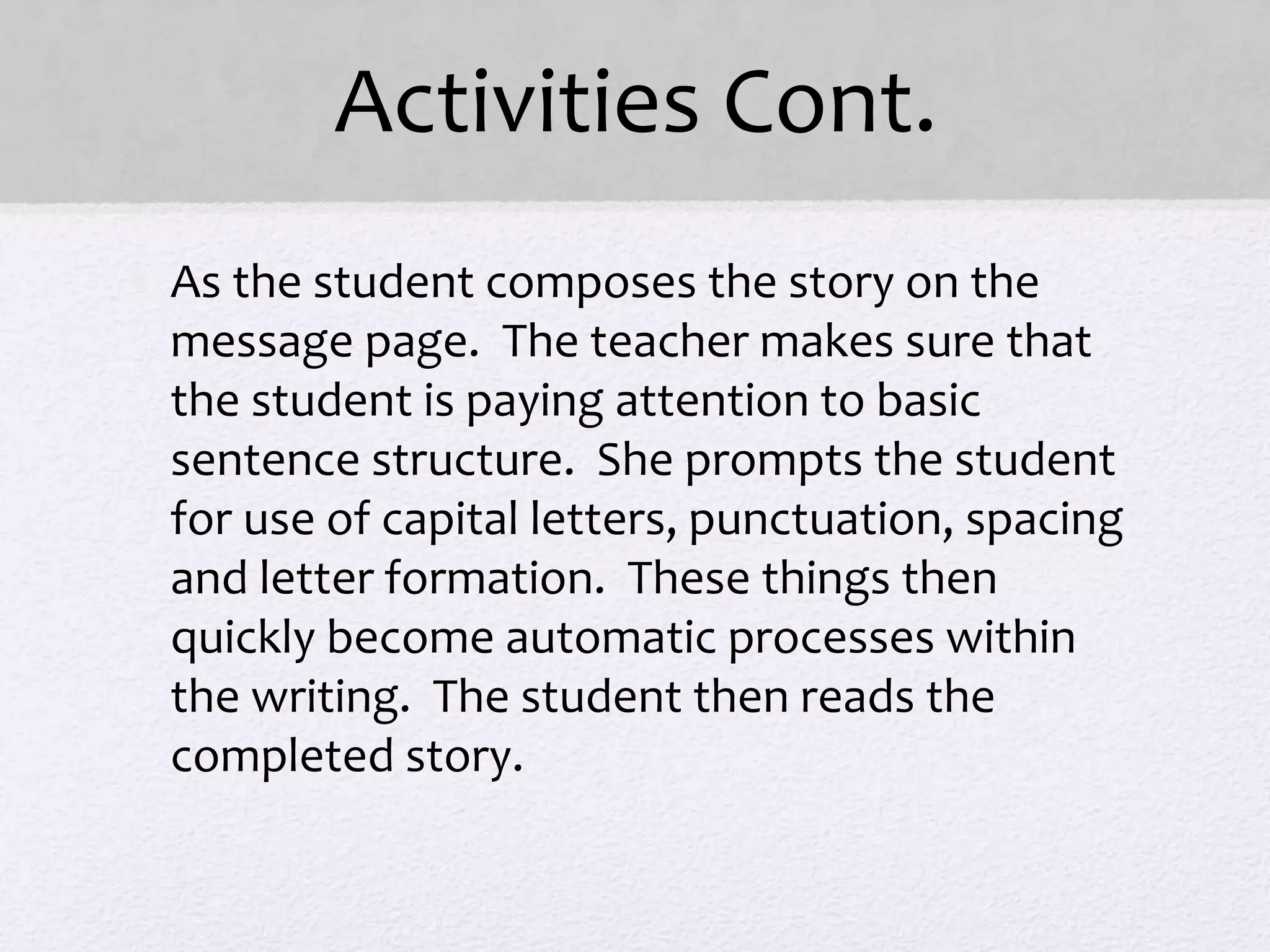 Activities Cont.
• As the student composes the story on the
message page. The teacher makes sure that
the student is paying attention to basic
sentence structure. She prompts the student
for use of capital letters, punctuation, spacing
and letter formation. These things then
quickly become automatic processes within
the writing. The student then reads the
completed story.
 
