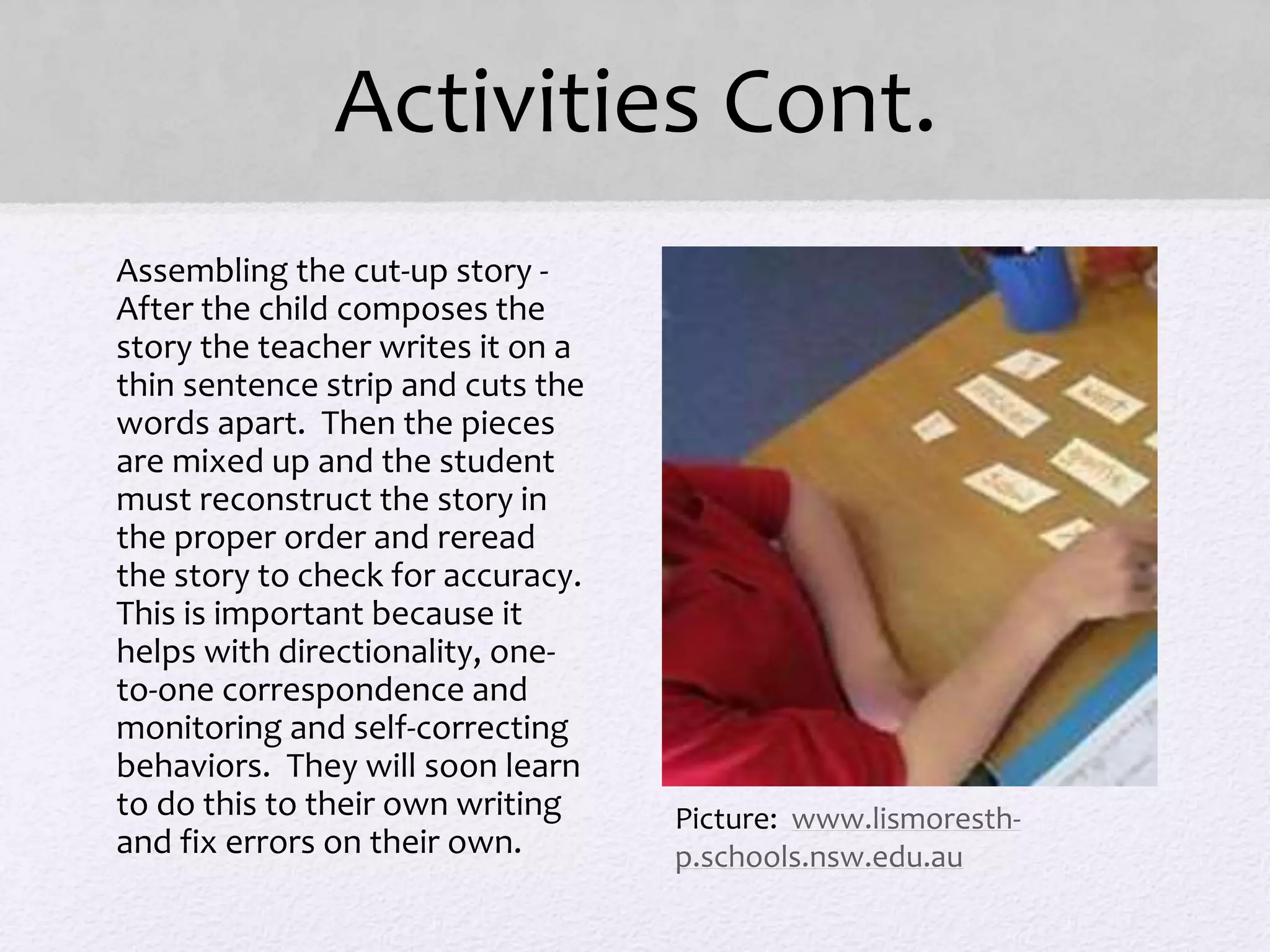 Activities Cont.
• Assembling the cut-up story -
After the child composes the
story the teacher writes it on a
thin sentence strip and cuts the
words apart. Then the pieces
are mixed up and the student
must reconstruct the story in
the proper order and reread
the story to check for accuracy.
This is important because it
helps with directionality, one-
to-one correspondence and
monitoring and self-correcting
behaviors. They will soon learn
to do this to their own writing
and fix errors on their own.
Picture: www.lismoresth-
p.schools.nsw.edu.au
 