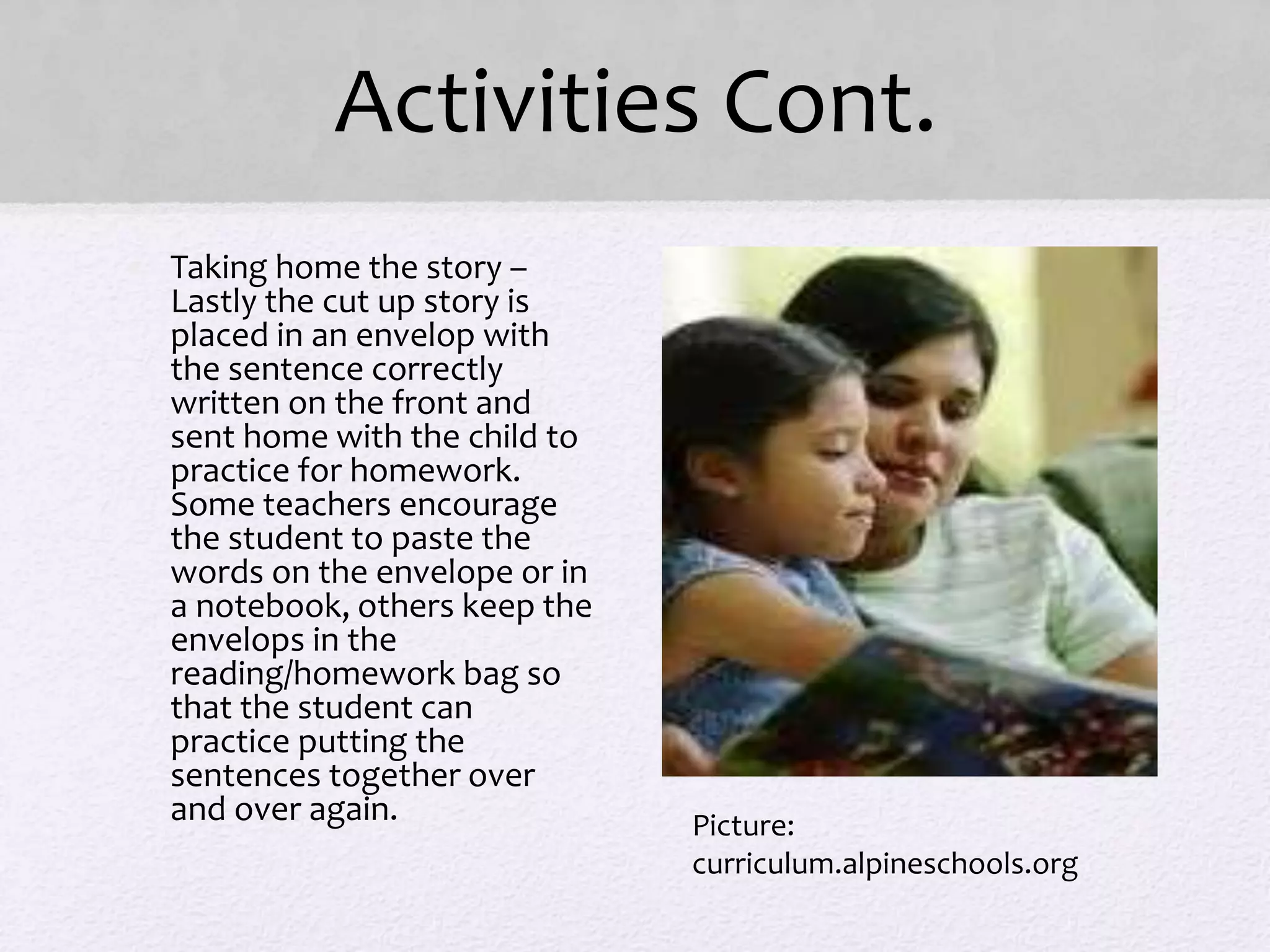 Activities Cont.
• Taking home the story –
Lastly the cut up story is
placed in an envelop with
the sentence correctly
written on the front and
sent home with the child to
practice for homework.
Some teachers encourage
the student to paste the
words on the envelope or in
a notebook, others keep the
envelops in the
reading/homework bag so
that the student can
practice putting the
sentences together over
and over again. Picture:
curriculum.alpineschools.org
 