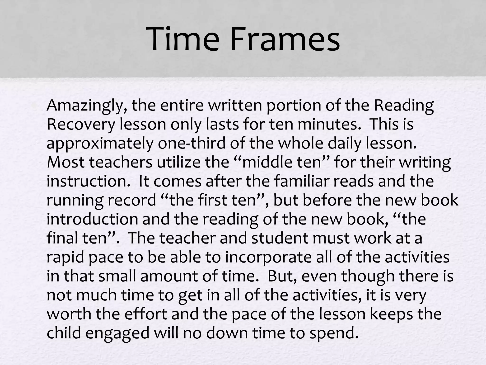 Time Frames
• Amazingly, the entire written portion of the Reading
Recovery lesson only lasts for ten minutes. This is
approximately one-third of the whole daily lesson.
Most teachers utilize the “middle ten” for their writing
instruction. It comes after the familiar reads and the
running record “the first ten”, but before the new book
introduction and the reading of the new book, “the
final ten”. The teacher and student must work at a
rapid pace to be able to incorporate all of the activities
in that small amount of time. But, even though there is
not much time to get in all of the activities, it is very
worth the effort and the pace of the lesson keeps the
child engaged will no down time to spend.
 