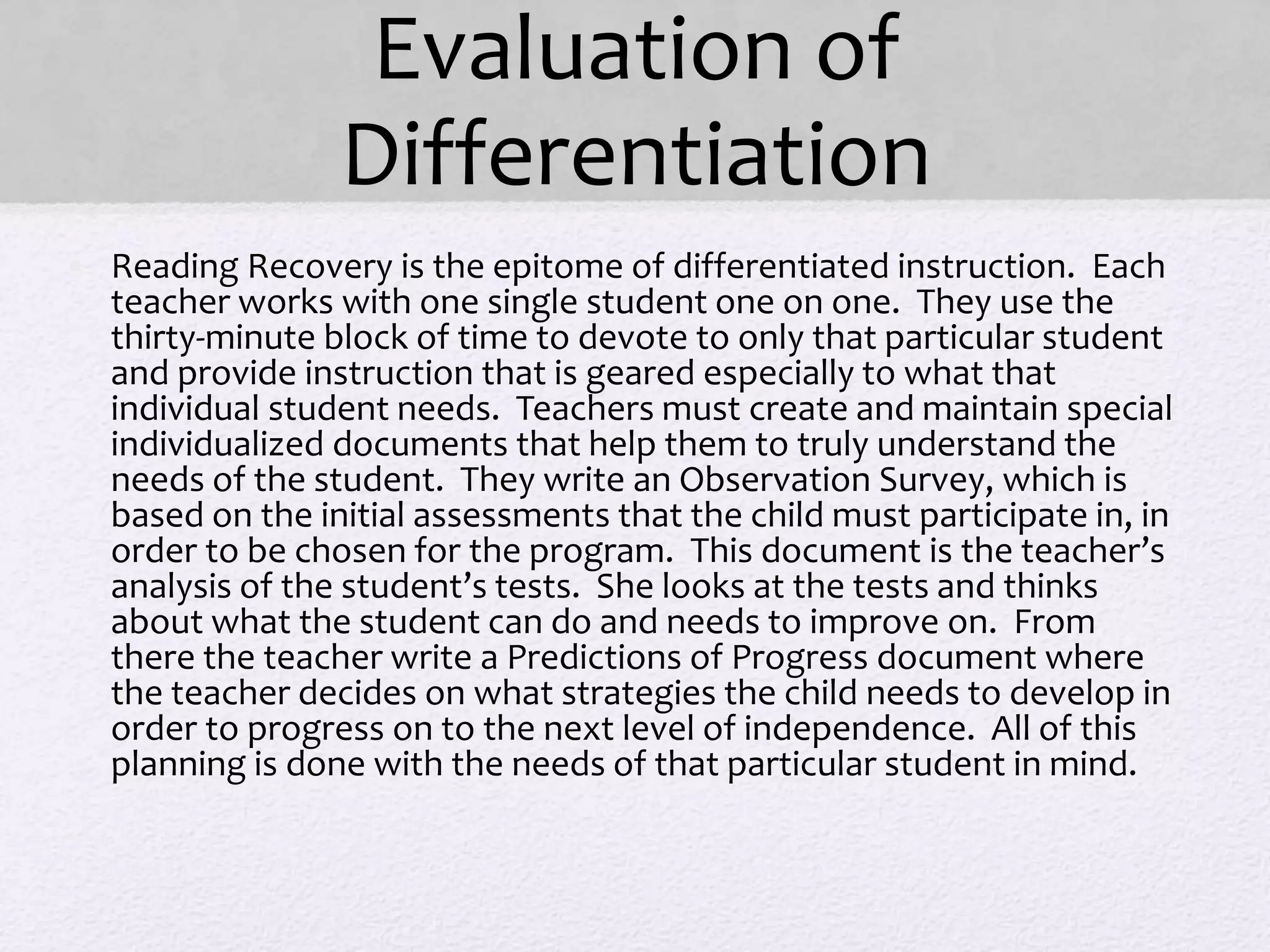 Evaluation of
Differentiation
• Reading Recovery is the epitome of differentiated instruction. Each
teacher works with one single student one on one. They use the
thirty-minute block of time to devote to only that particular student
and provide instruction that is geared especially to what that
individual student needs. Teachers must create and maintain special
individualized documents that help them to truly understand the
needs of the student. They write an Observation Survey, which is
based on the initial assessments that the child must participate in, in
order to be chosen for the program. This document is the teacher’s
analysis of the student’s tests. She looks at the tests and thinks
about what the student can do and needs to improve on. From
there the teacher write a Predictions of Progress document where
the teacher decides on what strategies the child needs to develop in
order to progress on to the next level of independence. All of this
planning is done with the needs of that particular student in mind.
•
 