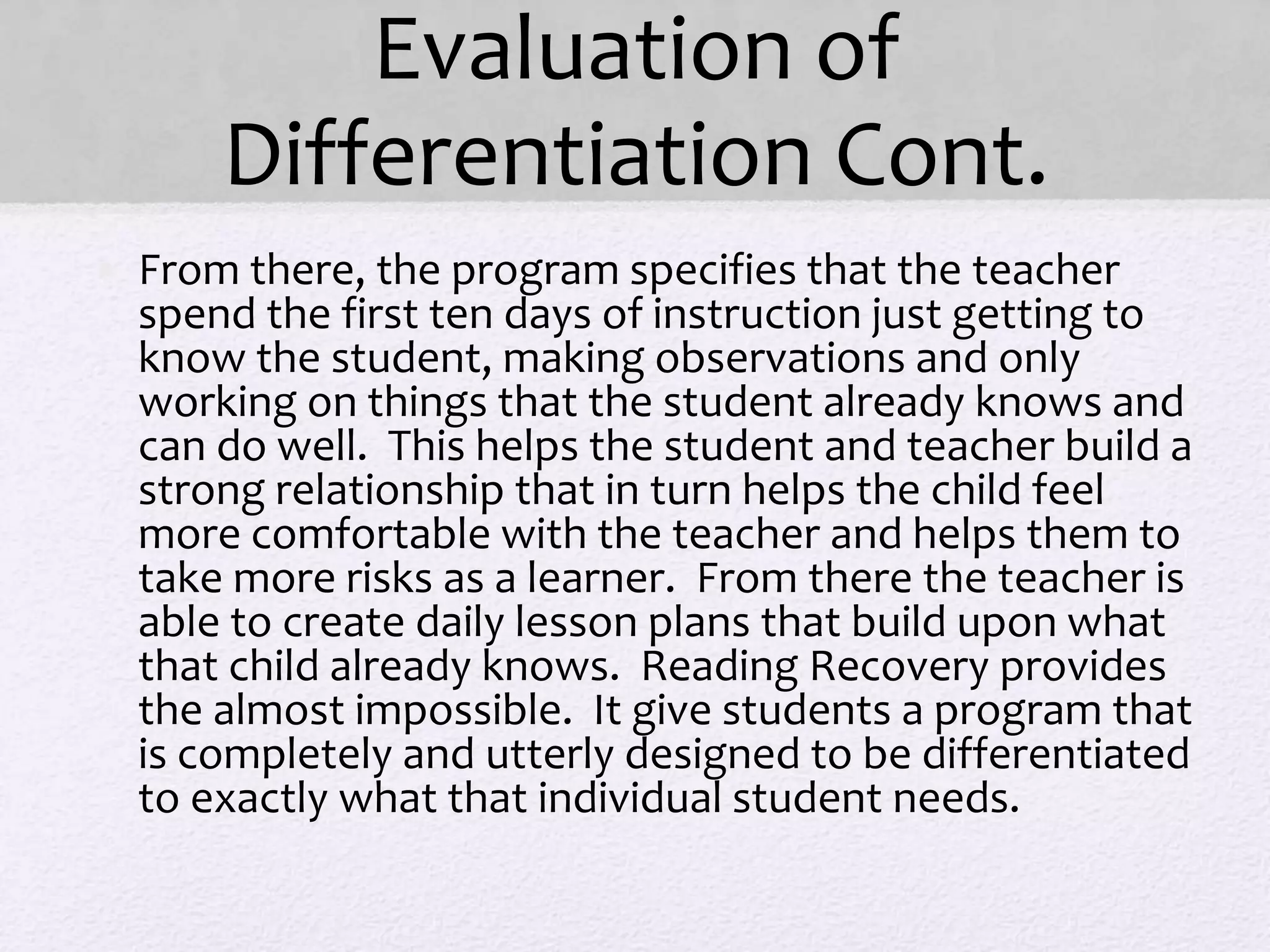 Evaluation of
Differentiation Cont.
• From there, the program specifies that the teacher
spend the first ten days of instruction just getting to
know the student, making observations and only
working on things that the student already knows and
can do well. This helps the student and teacher build a
strong relationship that in turn helps the child feel
more comfortable with the teacher and helps them to
take more risks as a learner. From there the teacher is
able to create daily lesson plans that build upon what
that child already knows. Reading Recovery provides
the almost impossible. It give students a program that
is completely and utterly designed to be differentiated
to exactly what that individual student needs.
 