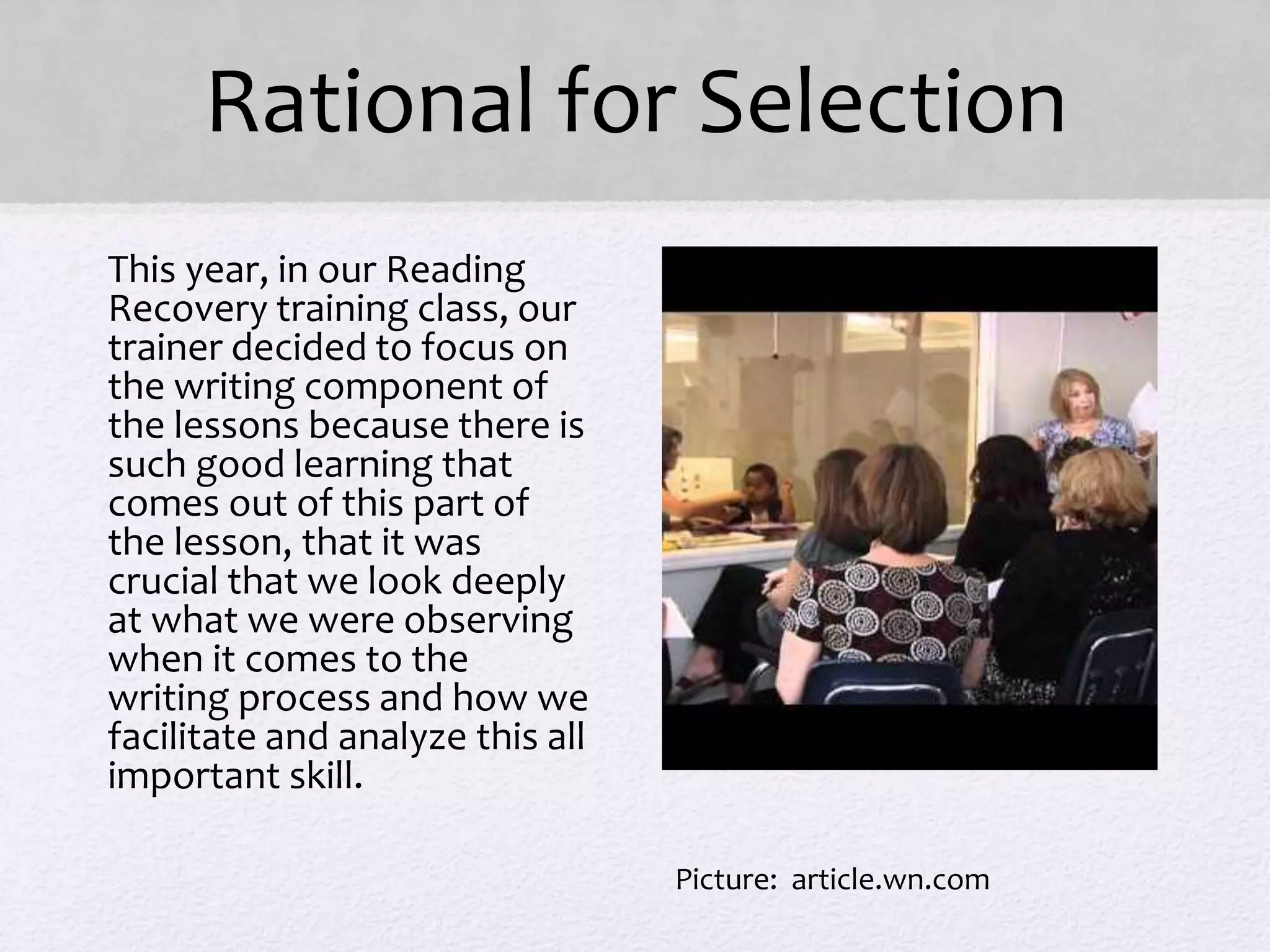 Rational for Selection
• This year, in our Reading
Recovery training class, our
trainer decided to focus on
the writing component of
the lessons because there is
such good learning that
comes out of this part of
the lesson, that it was
crucial that we look deeply
at what we were observing
when it comes to the
writing process and how we
facilitate and analyze this all
important skill.
Picture: article.wn.com
 