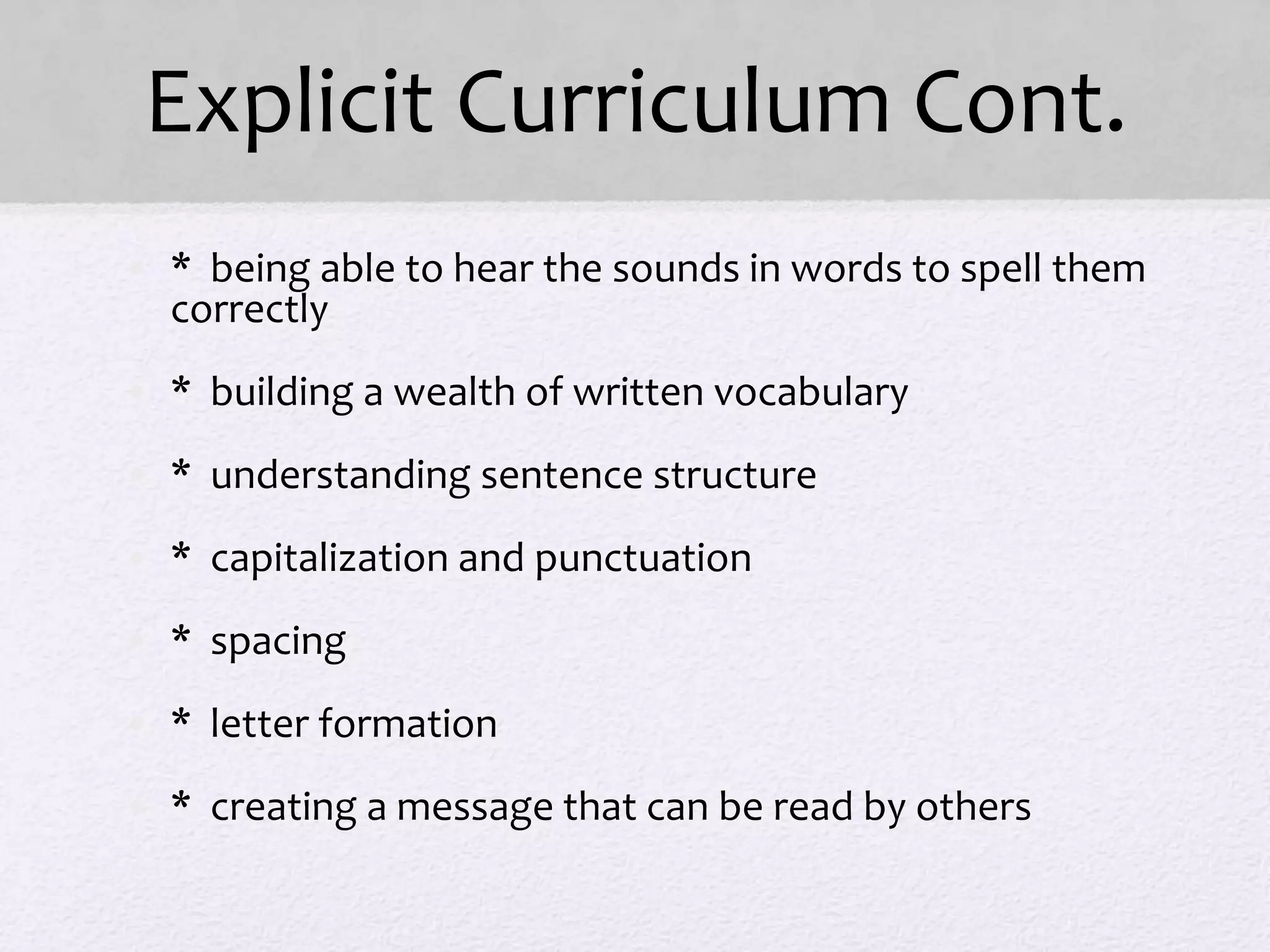 Explicit Curriculum Cont.
• * being able to hear the sounds in words to spell them
correctly
• * building a wealth of written vocabulary
• * understanding sentence structure
• * capitalization and punctuation
• * spacing
• * letter formation
• * creating a message that can be read by others
 