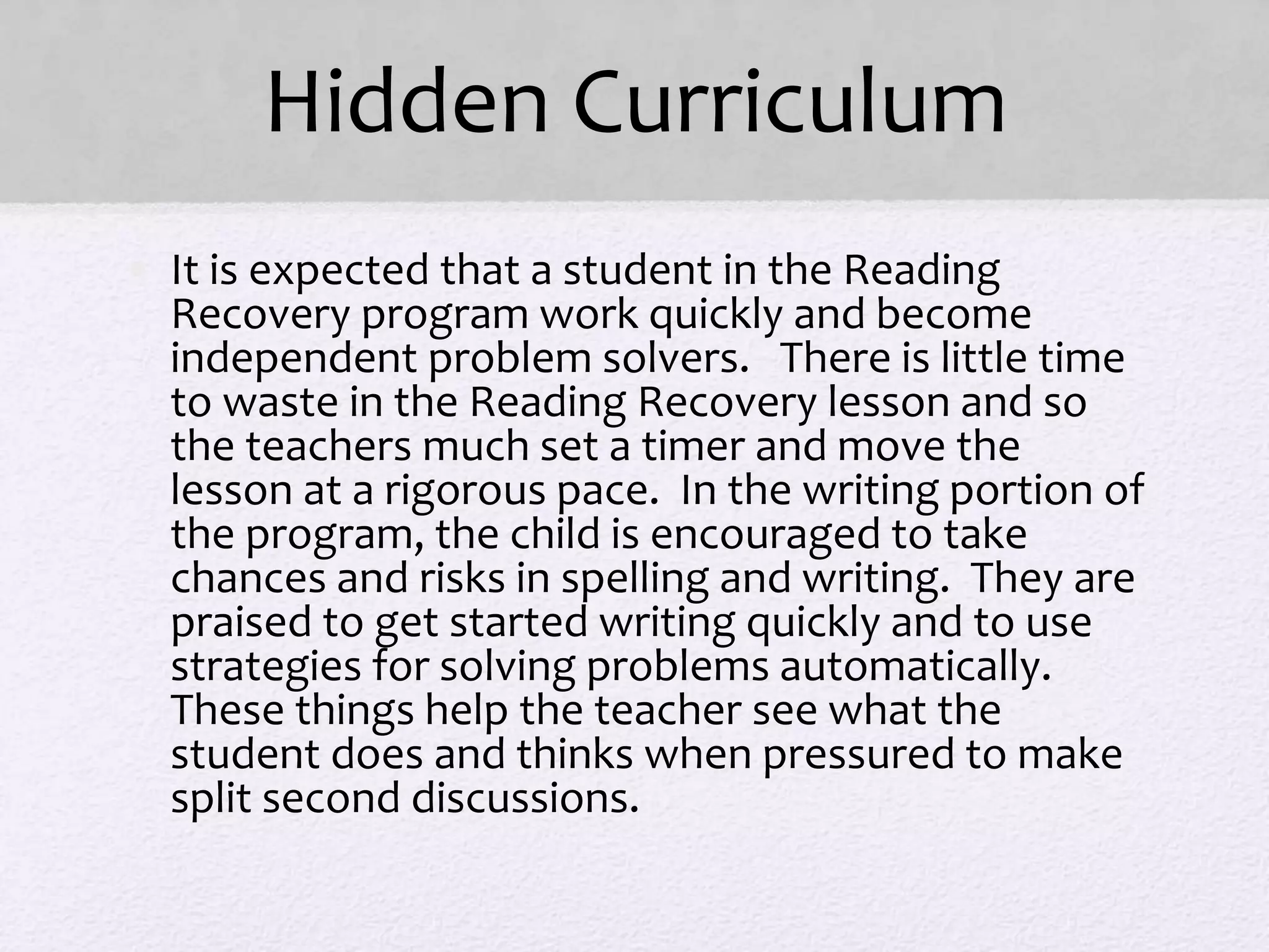 Hidden Curriculum
• It is expected that a student in the Reading
Recovery program work quickly and become
independent problem solvers. There is little time
to waste in the Reading Recovery lesson and so
the teachers much set a timer and move the
lesson at a rigorous pace. In the writing portion of
the program, the child is encouraged to take
chances and risks in spelling and writing. They are
praised to get started writing quickly and to use
strategies for solving problems automatically.
These things help the teacher see what the
student does and thinks when pressured to make
split second discussions.
 