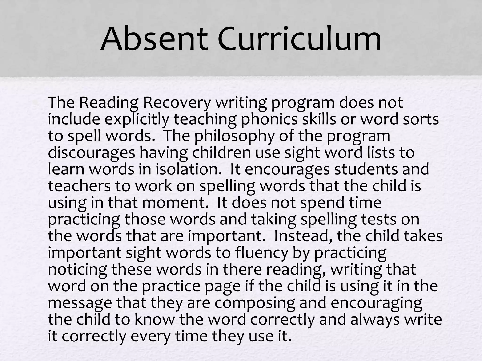 Absent Curriculum
• The Reading Recovery writing program does not
include explicitly teaching phonics skills or word sorts
to spell words. The philosophy of the program
discourages having children use sight word lists to
learn words in isolation. It encourages students and
teachers to work on spelling words that the child is
using in that moment. It does not spend time
practicing those words and taking spelling tests on
the words that are important. Instead, the child takes
important sight words to fluency by practicing
noticing these words in there reading, writing that
word on the practice page if the child is using it in the
message that they are composing and encouraging
the child to know the word correctly and always write
it correctly every time they use it.
 