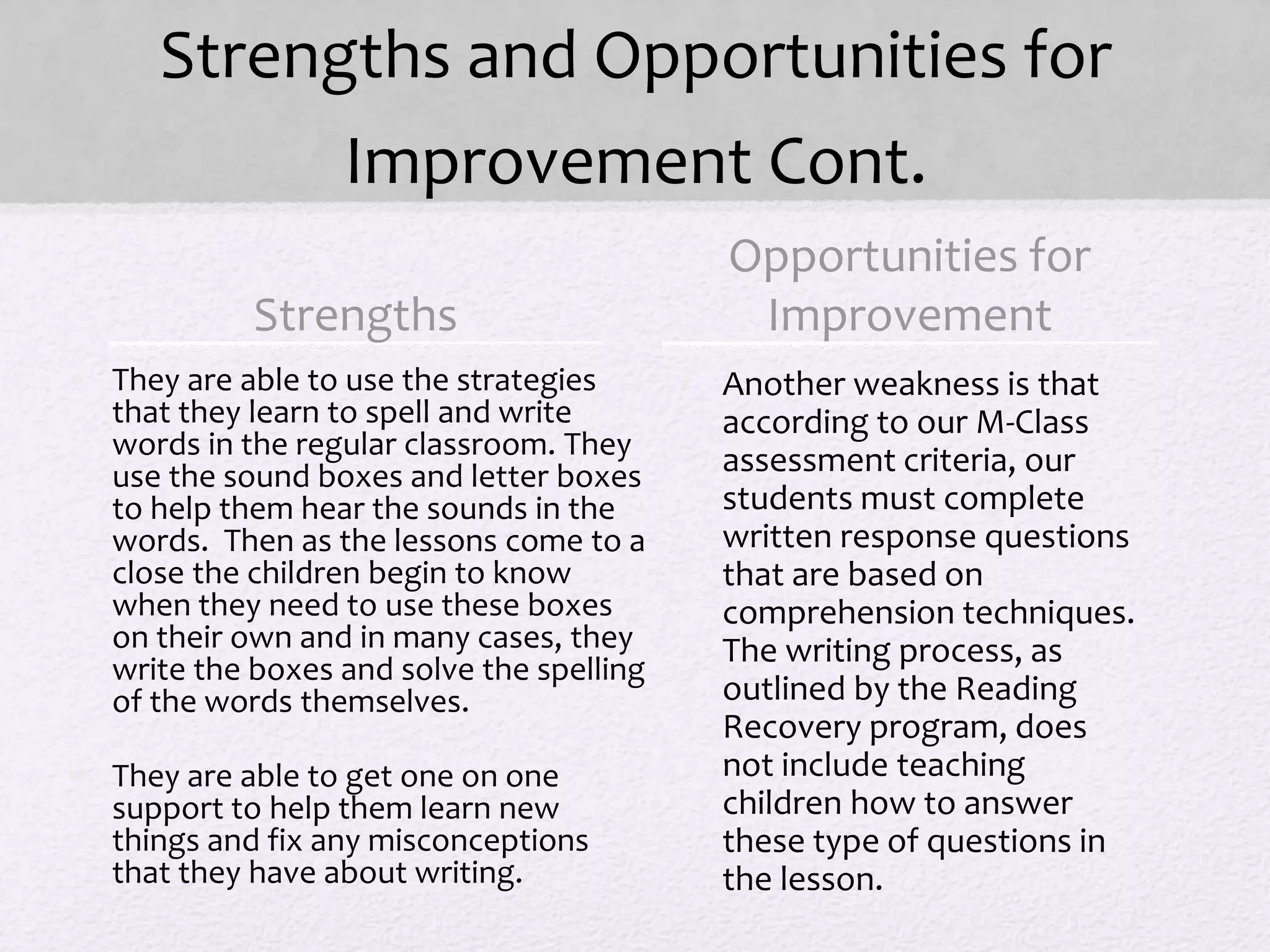 Strengths and Opportunities for
Improvement Cont.
Strengths
• They are able to use the strategies
that they learn to spell and write
words in the regular classroom. They
use the sound boxes and letter boxes
to help them hear the sounds in the
words. Then as the lessons come to a
close the children begin to know
when they need to use these boxes
on their own and in many cases, they
write the boxes and solve the spelling
of the words themselves.
• They are able to get one on one
support to help them learn new
things and fix any misconceptions
that they have about writing.
• Another weakness is that
according to our M-Class
assessment criteria, our
students must complete
written response questions
that are based on
comprehension techniques.
The writing process, as
outlined by the Reading
Recovery program, does
not include teaching
children how to answer
these type of questions in
the lesson.
Opportunities for
Improvement
 