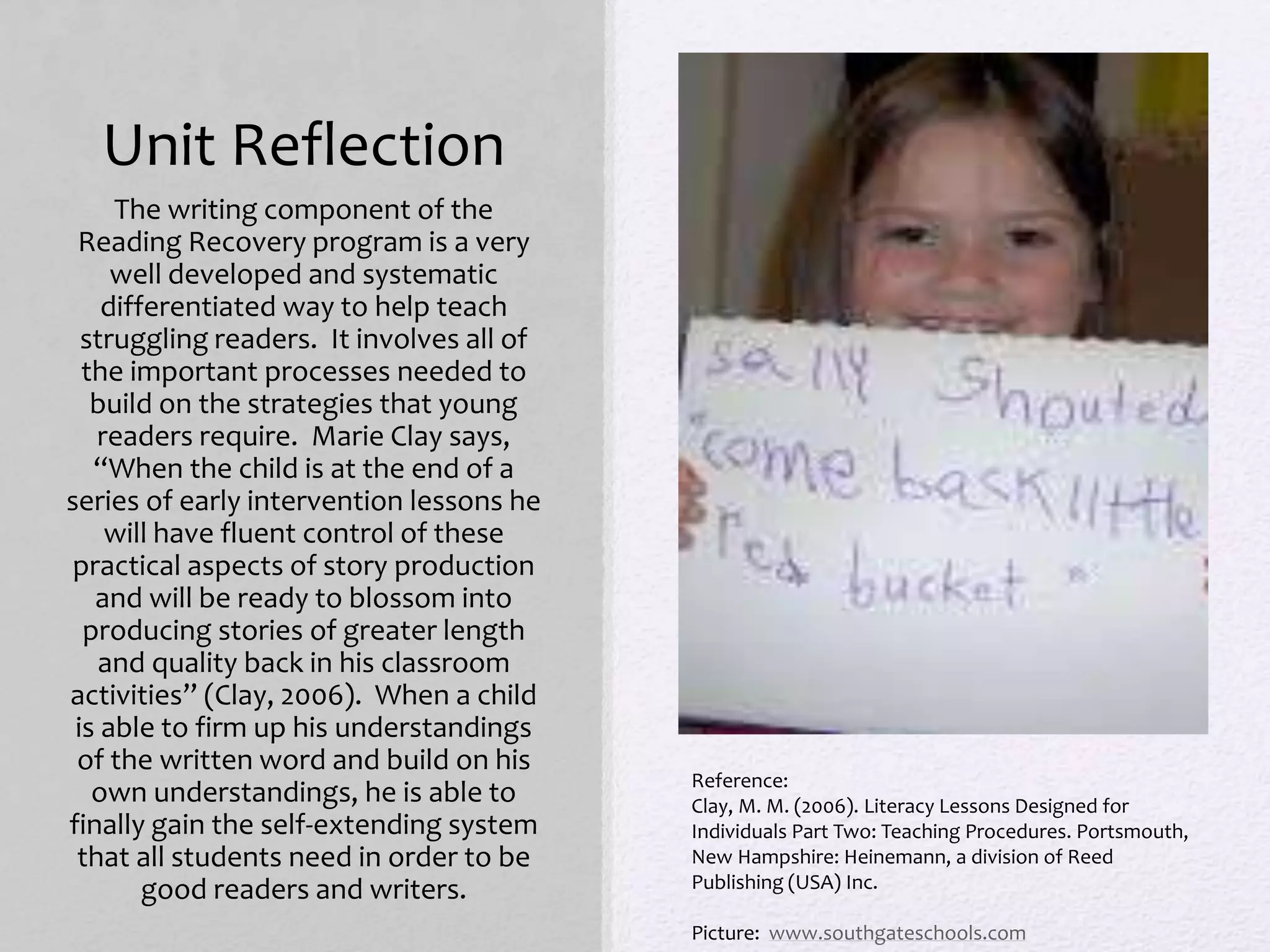 Unit Reflection
The writing component of the
Reading Recovery program is a very
well developed and systematic
differentiated way to help teach
struggling readers. It involves all of
the important processes needed to
build on the strategies that young
readers require. Marie Clay says,
“When the child is at the end of a
series of early intervention lessons he
will have fluent control of these
practical aspects of story production
and will be ready to blossom into
producing stories of greater length
and quality back in his classroom
activities” (Clay, 2006). When a child
is able to firm up his understandings
of the written word and build on his
own understandings, he is able to
finally gain the self-extending system
that all students need in order to be
good readers and writers.
Reference:
Clay, M. M. (2006). Literacy Lessons Designed for
Individuals Part Two: Teaching Procedures. Portsmouth,
New Hampshire: Heinemann, a division of Reed
Publishing (USA) Inc.
Picture: www.southgateschools.com
 