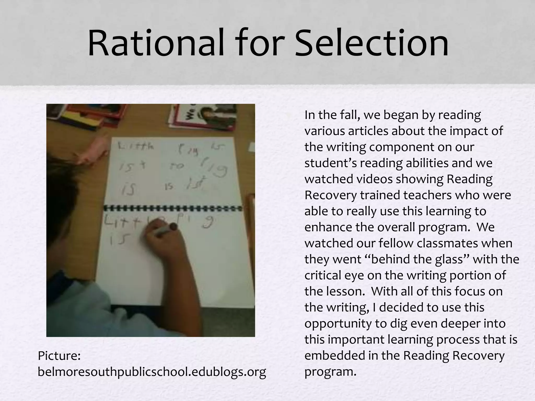 Rational for Selection
• In the fall, we began by reading
various articles about the impact of
the writing component on our
student’s reading abilities and we
watched videos showing Reading
Recovery trained teachers who were
able to really use this learning to
enhance the overall program. We
watched our fellow classmates when
they went “behind the glass” with the
critical eye on the writing portion of
the lesson. With all of this focus on
the writing, I decided to use this
opportunity to dig even deeper into
this important learning process that is
embedded in the Reading Recovery
program.
Picture:
belmoresouthpublicschool.edublogs.org
 