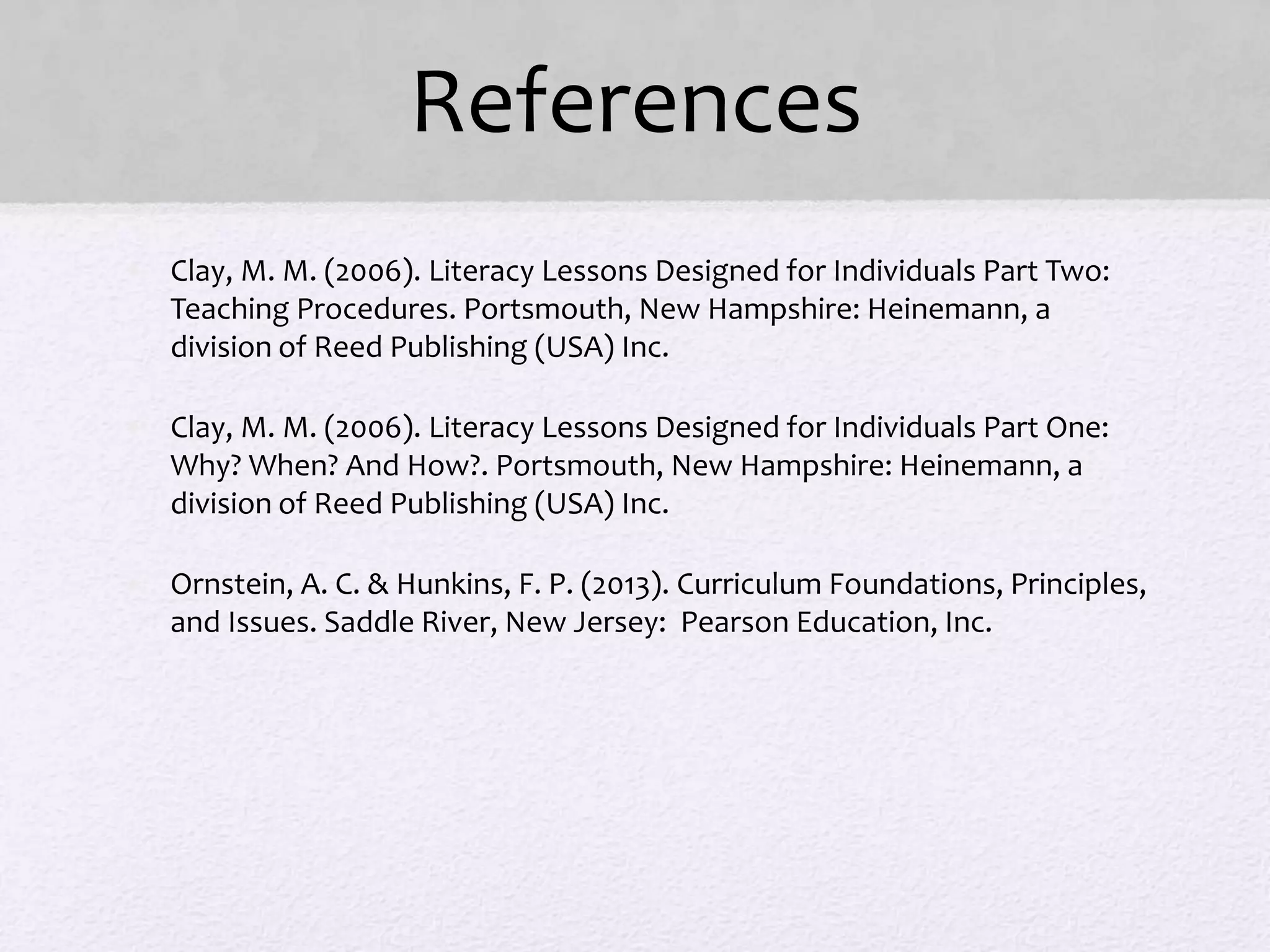 References
• Clay, M. M. (2006). Literacy Lessons Designed for Individuals Part Two:
Teaching Procedures. Portsmouth, New Hampshire: Heinemann, a
division of Reed Publishing (USA) Inc.
• Clay, M. M. (2006). Literacy Lessons Designed for Individuals Part One:
Why? When? And How?. Portsmouth, New Hampshire: Heinemann, a
division of Reed Publishing (USA) Inc.
• Ornstein, A. C. & Hunkins, F. P. (2013). Curriculum Foundations, Principles,
and Issues. Saddle River, New Jersey: Pearson Education, Inc.
 