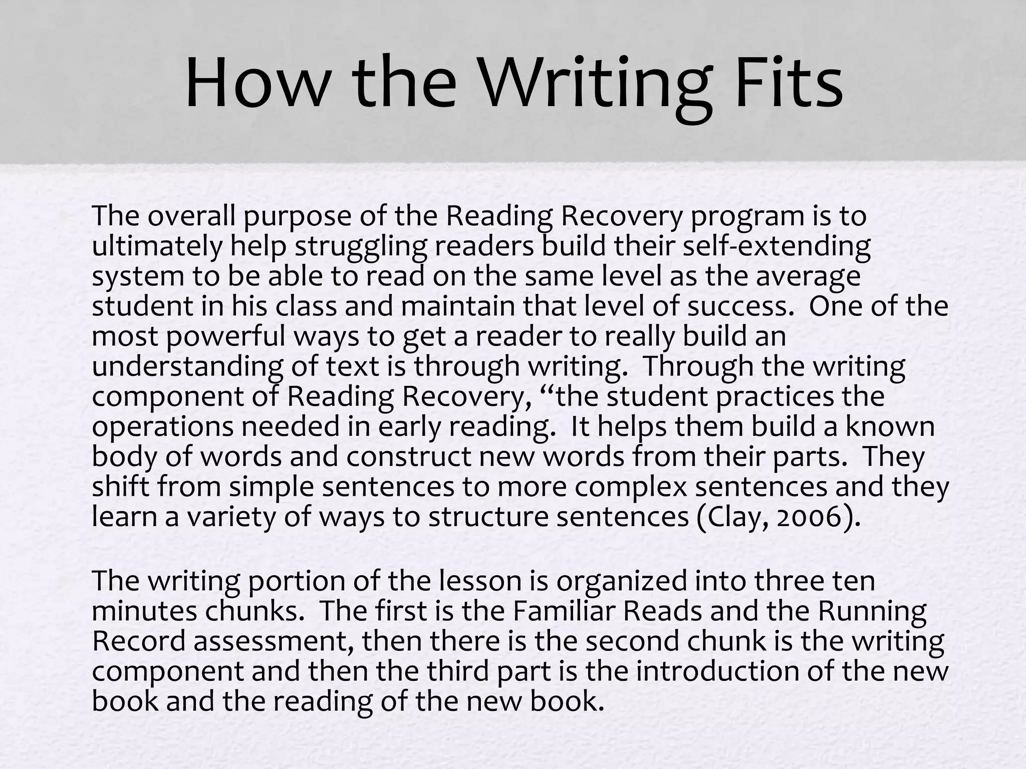 How the Writing Fits
• The overall purpose of the Reading Recovery program is to
ultimately help struggling readers build their self-extending
system to be able to read on the same level as the average
student in his class and maintain that level of success. One of the
most powerful ways to get a reader to really build an
understanding of text is through writing. Through the writing
component of Reading Recovery, “the student practices the
operations needed in early reading. It helps them build a known
body of words and construct new words from their parts. They
shift from simple sentences to more complex sentences and they
learn a variety of ways to structure sentences (Clay, 2006).
• The writing portion of the lesson is organized into three ten
minutes chunks. The first is the Familiar Reads and the Running
Record assessment, then there is the second chunk is the writing
component and then the third part is the introduction of the new
book and the reading of the new book.
 