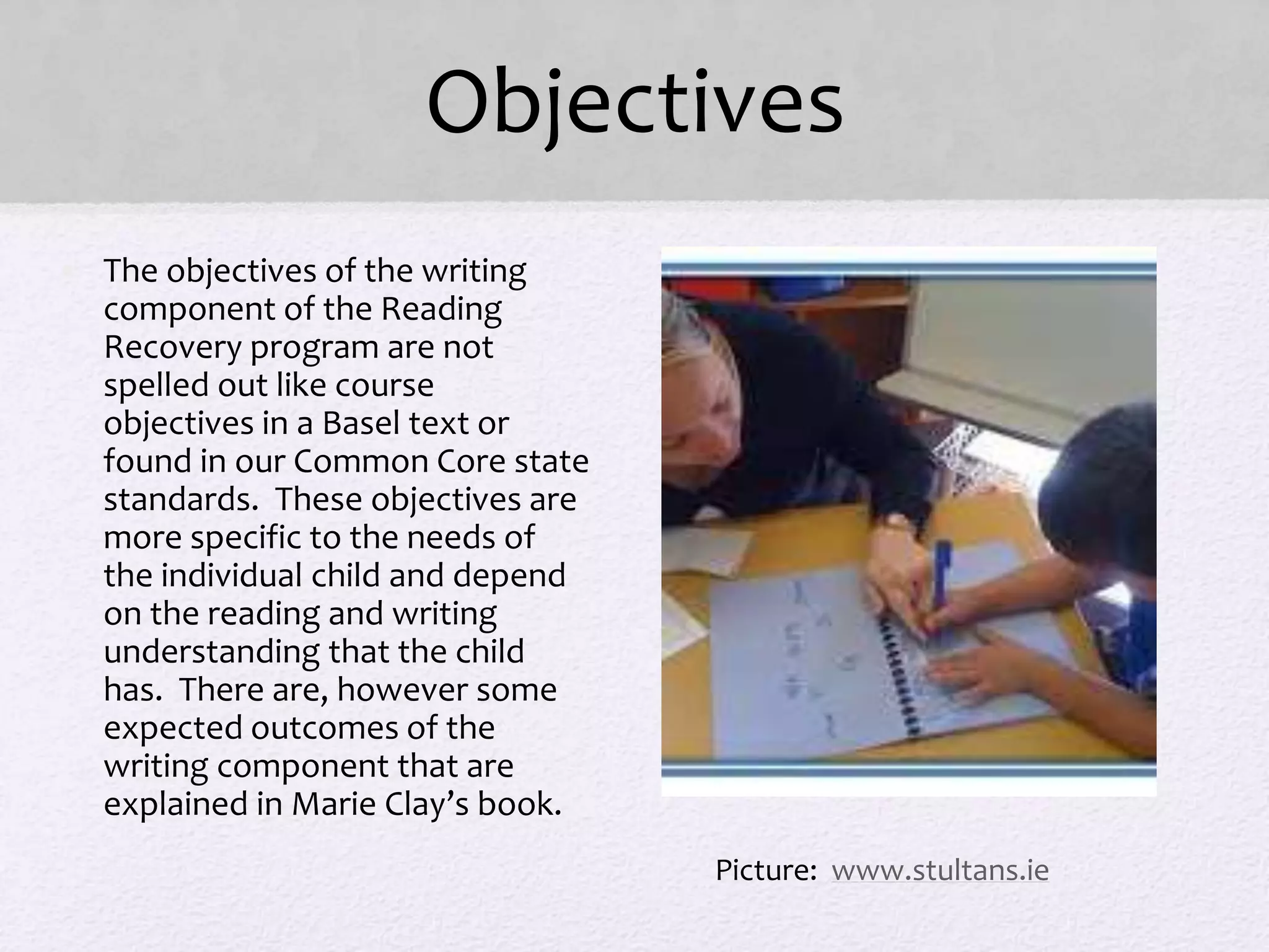 Objectives
• The objectives of the writing
component of the Reading
Recovery program are not
spelled out like course
objectives in a Basel text or
found in our Common Core state
standards. These objectives are
more specific to the needs of
the individual child and depend
on the reading and writing
understanding that the child
has. There are, however some
expected outcomes of the
writing component that are
explained in Marie Clay’s book.
Picture: www.stultans.ie
 