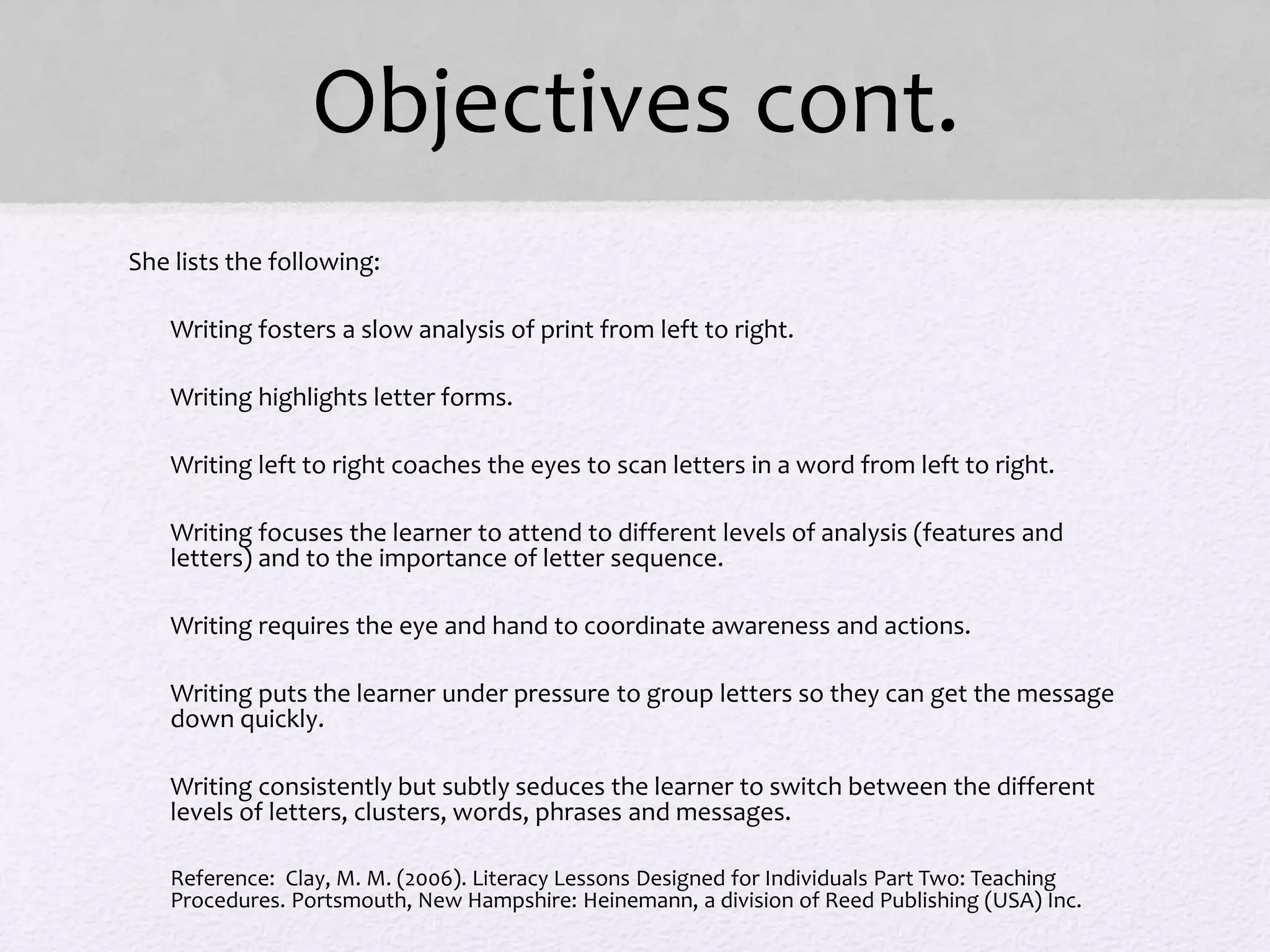 Objectives cont.
She lists the following:
• Writing fosters a slow analysis of print from left to right.
• Writing highlights letter forms.
• Writing left to right coaches the eyes to scan letters in a word from left to right.
• Writing focuses the learner to attend to different levels of analysis (features and
letters) and to the importance of letter sequence.
• Writing requires the eye and hand to coordinate awareness and actions.
• Writing puts the learner under pressure to group letters so they can get the message
down quickly.
• Writing consistently but subtly seduces the learner to switch between the different
levels of letters, clusters, words, phrases and messages.
• Reference: Clay, M. M. (2006). Literacy Lessons Designed for Individuals Part Two: Teaching
Procedures. Portsmouth, New Hampshire: Heinemann, a division of Reed Publishing (USA) Inc.
 