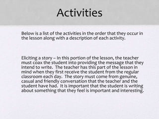 Activities
• Below is a list of the activities in the order that they occur in
the lesson along with a description of each activity.
•
• Eliciting a story – In this portion of the lesson, the teacher
must coax the student into providing the message that they
intend to write. The teacher has this part of the lesson in
mind when they first receive the student from the regular
classroom each day. The story must come from genuine,
casual and friendly conversation that the teacher and the
student have had. It is important that the student is writing
about something that they feel is important and interesting.
 