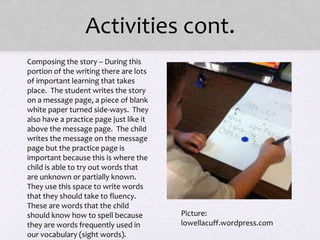 Activities cont.
• Composing the story – During this
portion of the writing there are lots
of important learning that takes
place. The student writes the story
on a message page, a piece of blank
white paper turned side-ways. They
also have a practice page just like it
above the message page. The child
writes the message on the message
page but the practice page is
important because this is where the
child is able to try out words that
are unknown or partially known.
They use this space to write words
that they should take to fluency.
These are words that the child
should know how to spell because
they are words frequently used in
our vocabulary (sight words).
Picture:
lowellacuff.wordpress.com
 