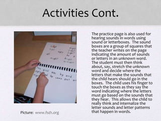 Activities Cont.
• The practice page is also used for
hearing sounds in words using
sound or letterboxes. The sound
boxes are a group of squares that
the teacher writes on the page
indicating the amount of sounds
or letters in an unknown word.
The student must then think
about, say, stretch the unknown
word and decide where the
letters that make the sounds that
the child hears should go in the
boxes. The child uses his finger to
touch the boxes as they say the
word indicating where the letters
must go based on the sounds that
they hear. This allows the child to
really think and internalize the
letter sounds and letter patterns
that happen in words.Picture: www.fsd1.org
 