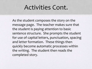 Activities Cont.
• As the student composes the story on the
message page. The teacher makes sure that
the student is paying attention to basic
sentence structure. She prompts the student
for use of capital letters, punctuation, spacing
and letter formation. These things then
quickly become automatic processes within
the writing. The student then reads the
completed story.
 