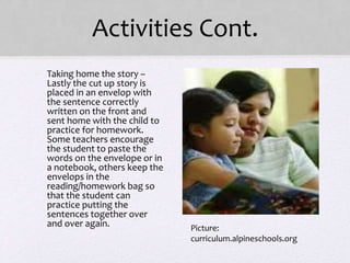Activities Cont.
• Taking home the story –
Lastly the cut up story is
placed in an envelop with
the sentence correctly
written on the front and
sent home with the child to
practice for homework.
Some teachers encourage
the student to paste the
words on the envelope or in
a notebook, others keep the
envelops in the
reading/homework bag so
that the student can
practice putting the
sentences together over
and over again. Picture:
curriculum.alpineschools.org
 