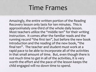 Time Frames
• Amazingly, the entire written portion of the Reading
Recovery lesson only lasts for ten minutes. This is
approximately one-third of the whole daily lesson.
Most teachers utilize the “middle ten” for their writing
instruction. It comes after the familiar reads and the
running record “the first ten”, but before the new book
introduction and the reading of the new book, “the
final ten”. The teacher and student must work at a
rapid pace to be able to incorporate all of the activities
in that small amount of time. But, even though there is
not much time to get in all of the activities, it is very
worth the effort and the pace of the lesson keeps the
child engaged will no down time to spend.
 