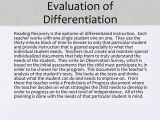 Evaluation of
Differentiation
• Reading Recovery is the epitome of differentiated instruction. Each
teacher works with one single student one on one. They use the
thirty-minute block of time to devote to only that particular student
and provide instruction that is geared especially to what that
individual student needs. Teachers must create and maintain special
individualized documents that help them to truly understand the
needs of the student. They write an Observation Survey, which is
based on the initial assessments that the child must participate in, in
order to be chosen for the program. This document is the teacher’s
analysis of the student’s tests. She looks at the tests and thinks
about what the student can do and needs to improve on. From
there the teacher write a Predictions of Progress document where
the teacher decides on what strategies the child needs to develop in
order to progress on to the next level of independence. All of this
planning is done with the needs of that particular student in mind.
•
 