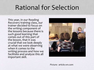 Rational for Selection
• This year, in our Reading
Recovery training class, our
trainer decided to focus on
the writing component of
the lessons because there is
such good learning that
comes out of this part of
the lesson, that it was
crucial that we look deeply
at what we were observing
when it comes to the
writing process and how we
facilitate and analyze this all
important skill.
Picture: article.wn.com
 
