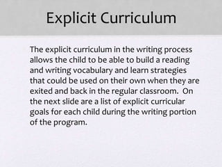 Explicit Curriculum
• The explicit curriculum in the writing process
allows the child to be able to build a reading
and writing vocabulary and learn strategies
that could be used on their own when they are
exited and back in the regular classroom. On
the next slide are a list of explicit curricular
goals for each child during the writing portion
of the program.
 