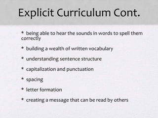 Explicit Curriculum Cont.
• * being able to hear the sounds in words to spell them
correctly
• * building a wealth of written vocabulary
• * understanding sentence structure
• * capitalization and punctuation
• * spacing
• * letter formation
• * creating a message that can be read by others
 