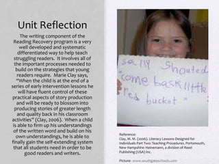 Unit Reflection
The writing component of the
Reading Recovery program is a very
well developed and systematic
differentiated way to help teach
struggling readers. It involves all of
the important processes needed to
build on the strategies that young
readers require. Marie Clay says,
“When the child is at the end of a
series of early intervention lessons he
will have fluent control of these
practical aspects of story production
and will be ready to blossom into
producing stories of greater length
and quality back in his classroom
activities” (Clay, 2006). When a child
is able to firm up his understandings
of the written word and build on his
own understandings, he is able to
finally gain the self-extending system
that all students need in order to be
good readers and writers.
Reference:
Clay, M. M. (2006). Literacy Lessons Designed for
Individuals Part Two: Teaching Procedures. Portsmouth,
New Hampshire: Heinemann, a division of Reed
Publishing (USA) Inc.
Picture: www.southgateschools.com
 