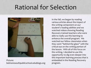Rational for Selection
• In the fall, we began by reading
various articles about the impact of
the writing component on our
student’s reading abilities and we
watched videos showing Reading
Recovery trained teachers who were
able to really use this learning to
enhance the overall program. We
watched our fellow classmates when
they went “behind the glass” with the
critical eye on the writing portion of
the lesson. With all of this focus on
the writing, I decided to use this
opportunity to dig even deeper into
this important learning process that is
embedded in the Reading Recovery
program.
Picture:
belmoresouthpublicschool.edublogs.org
 