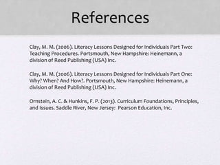 References
• Clay, M. M. (2006). Literacy Lessons Designed for Individuals Part Two:
Teaching Procedures. Portsmouth, New Hampshire: Heinemann, a
division of Reed Publishing (USA) Inc.
• Clay, M. M. (2006). Literacy Lessons Designed for Individuals Part One:
Why? When? And How?. Portsmouth, New Hampshire: Heinemann, a
division of Reed Publishing (USA) Inc.
• Ornstein, A. C. & Hunkins, F. P. (2013). Curriculum Foundations, Principles,
and Issues. Saddle River, New Jersey: Pearson Education, Inc.
 