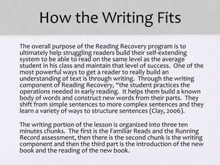How the Writing Fits
• The overall purpose of the Reading Recovery program is to
ultimately help struggling readers build their self-extending
system to be able to read on the same level as the average
student in his class and maintain that level of success. One of the
most powerful ways to get a reader to really build an
understanding of text is through writing. Through the writing
component of Reading Recovery, “the student practices the
operations needed in early reading. It helps them build a known
body of words and construct new words from their parts. They
shift from simple sentences to more complex sentences and they
learn a variety of ways to structure sentences (Clay, 2006).
• The writing portion of the lesson is organized into three ten
minutes chunks. The first is the Familiar Reads and the Running
Record assessment, then there is the second chunk is the writing
component and then the third part is the introduction of the new
book and the reading of the new book.
 