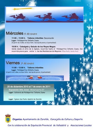 Miércoles 5 dee eeneero
          5 d n ro
        11:00 – 13:00 h. Talleres infantiles Decoración
        Lugar: Polideportivo Infanta Juana
        (A partir de 3 años, no hace falta inscripción previa, sí puntualidad)

        19:00 h. Cabalgata y Saludo de los Reyes Magos
        Salida desde el atrio de la Iglesia, recorrido hasta el Polideportivo Infanta Juana. Con
        recorrido previo para visitar a las dos Residencias de Mayores (Plaza Real y Santa Ana).




Viernes 7 dee eeneero
        7 d n ro
        11:00 – 13:00 h. Talleres infantiles
        Lugar: Polideportivo Infanta Juana
(A partir de 3 años, no hace falta inscripción previa, sí puntualidad)




  20 de diciembre 2010 al 7 de enero de 2011
   Exposición Arte Joven “Mimetizarte.10”
    Lugar: Cafetería de Polideportivo “Infanta Juana“

    Belén
    Lugar: Iglesia San Pedro Apóstol de Zaratán




          Organiza Ayuntamiento de Zaratán, Concejalía de Cultura y Deporte

  Con la colaboración de Diputación Provincial de Valladolid y Asociaciones Locales
 