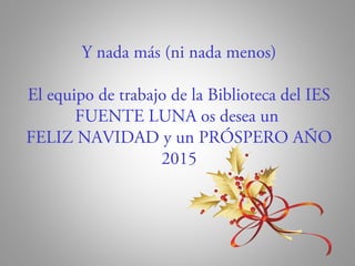 Y nada más (ni nada menos) 
El equipo de trabajo de la Biblioteca del IES 
FUENTE LUNA os desea un 
FELIZ NAVIDAD y un PRÓSPERO AÑO 
2015 
 