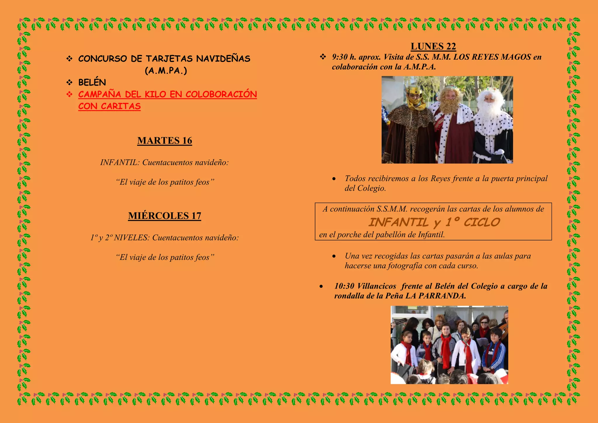  CONCURSO DE TARJETAS NAVIDEÑAS
(A.M.PA.)
BELÉN
CAMPAÑA DEL KILO EN COLOBORACIÓN CON CARITAS
MARTES 16
INFANTIL: Cuentacuentos navideño:
“El viaje de los patitos feos”
MIÉRCOLES 17
1º y 2º NIVELES: Cuentacuentos navideño:
“El viaje de los patitos feos”
LUNES 22
9:30 h. aprox. Visita de S.S. M.M. LOS REYES MAGOS en colaboración con la A.M.P.A.
Todos recibiremos a los Reyes frente a la puerta principal del Colegio.
A continuación S.S.M.M. recogerán las cartas de los alumnos de INFANTIL y 1º CICLO
en el porche del pabellón de Infantil.
Una vez recogidas las cartas pasarán a las aulas para hacerse una fotografía con cada curso.
10:30 Villancicos frente al Belén del Colegio a cargo de la rondalla de la Peña LA PARRANDA.
