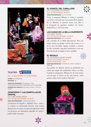 El Doncel del Caballero
                                                      Cía. la Quimera de Plástico
                                                      26 y 27 diciembre, 18.30 h.
                                                      Edad recomendada: de 6 a 12 años

                                                      Únete al pequeño Beltrán: si vienes a escuchar
                                                      con él las aventuras que nos cuenta Don Quijote
                                                      de La Mancha, te querrás lanzar con ellos a
                                                      la búsqueda de gigantes, molinos de viento,
                                                      malandrines y mil cosas más.

                                                      Las Hadas de la bella Durmiente
                                                      Cía. Disset Teatro
                                                      28 y 29 de diciembre , 18.30 h.
                                                      Edad recomendada: de 2 a 8 años

                                                      ¿Te acuerdas de la Bella Durmiente? Pues las
                                                      hadas tienen su propia versión del cuento, y es
                                                      de lo más divertida. Agujas, madejas y carretes
                                                      de hilo cobrarán vida para hechizarnos con una
                                                      historia donde la magia se hace realidad.

                                                      El regalo
                                                      Cía. Fantasía en negro Teatro
                                                      30 de diciembre, 18.30 h.
                                                      31 de diciembre, 13 h.
El Doncel del Caballero                               Edad recomendada: a partir de 3 años y público
                                                      familiar
                                                      Los padres de Marieta tienen un problema: no
                                                      saben qué regalo de cumpleaños hacer a su hija.
TEATRO                                                Cuando le preguntan, Marieta les da unas pistas
Del 22 diciembre al 4 de enero                        con las que se hacen un lío aún mayor... ¿No
Aforo: 253 personas                                   quieres saber cómo acaba la historia?
Entrada: 4€

Venta de entradas: en taquilla y en
www.Entradas.com a partir del 20 de diciembre
Horario de taquilla: de 10.30 a 14.30 h. y de 16 a
19.30 h.

Cenicienta y Las zapatillas de
Cristal
Cía. Luna teatro danza
22 y 23 de diciembre, 18.30 h.
Edad recomendada: a partir de 4 AÑOS

¡Cenicienta ha llegado a Madrid! Ven a verla y
te contará su entretenida historia: cada noche,
después de sus tareas, nuestra protagonista sueña
con ponerse sus fantásticas zapatillas de cristal y
poder bailar sin parar.                               El Regalo




                                                                                                        11
 