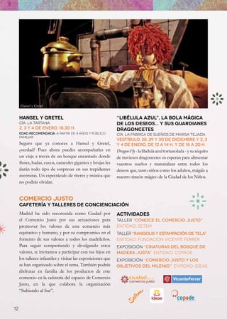 Hansel y Gretel


     Hansel y Gretel                                          “Libélula Azul”, la bola mágica
     Cía. La Tartana                                          de los deseos... y sus guardianes
     2, 3 y 4 de enero, 18.30 h.                              dragoncetes
     Edad recomendada: a partir de 4 años y público           Cía. LA FÁBRICA DE SUEÑOS DE MARISA TEJADA
     familiar
                                                              Vestíbulo. 28, 29 y 30 DE DICIEMBRE Y 2, 3
     Seguro que ya conoces a Hansel y Gretel,                 y 4 de enero, de 12 a 14 h. y de 18 a 20 h.
     ¿verdad? Pues ahora puedes acompañarles en               Dragon-Fly - la libélula azul tornasolada - y su séquito
     un viaje a través de un bosque encantado donde           de traviesos dragoncetes os esperan para alimentar
     flores, hadas, cucos, caracoles gigantes y brujas les    vuestros sueños y materializar entre todos los
     darán todo tipo de sorpresas en sus trepidantes          deseos que, tanto niños como los adultos, traigáis a
     aventuras. Un espectáculo de títeres y música que        nuestro rincón mágico de la Ciudad de los Niños.
     no podrás olvidar.


     Comercio Justo
     cafetería y talleres de concienciación
     Madrid ha sido reconocida como Ciudad por                Actividades
     el Comercio Justo por sus actuaciones para               Taller “Conoce el Comercio Justo”.
     promover los valores de este comercio más                Entidad: SETEM
     equitativo y humano, y por su compromiso en el           Taller “Rangolis y Estampación de Tela”.
     fomento de sus valores a todos los madrileños.           Entidad: Fundación Vicente Ferrer
     Para seguir compartiendo y divulgando estos              Exposición “Criaturas del Bosque de
     valores, te invitamos a participar con tus hijos en      Madera Justa”. Entidad: COPADE
     los talleres infantiles y visitar las exposiciones que   Exposición “Comercio Justo y los
     se han organizado sobre el tema. También podrás          Objetivos del Milenio”. Entidad: IDEAS
     disfrutar en familia de los productos de este
     comercio en la cafetería del espacio de Comercio
     Justo, en la que colabora la organización
     “Subiendo al Sur”.


12
 