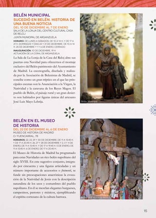 Belén Municipal
Sucedió en belén. historia de
una buena noticia
Del 10 de diciembre al 7 de enero
Sala de La Lonja del Centro Cultural Casa
de Reloj
Junta Municipal de Arganzuela
Horario: de lunes a sábados, de 10 a 14 h. y de 17 a
21 h. Domingos y días 24 y 31 de diciembre, de 10 a 14
h. 25 de diciembre y 1 y 6 de enero, cerrado
Inauguración: 10 de diciembre, 19 h.
Actuación de la Coral de Arganzuela

La Sala de La Lonja de la Casa del Reloj abre sus
puertas esta Navidad para ofrecernos el montaje
exclusivo del Belén patrimonio del Ayuntamiento
de Madrid. La escenografía, diseñada y realiza-
da por la Asociación de Belenistas de Madrid, se
concibe como un gran tríptico en el que las prin-
cipales escenas son la Anunciación a la Virgen, la
Natividad y la caravana de los Reyes Magos. El
pueblo de Belén, el paisaje rural y un gran desier-
to son habitados por figuras únicas del artesano
José Luis Mayo Lebrija.                                     Belén Municipal




Belén en el Museo
de Historia
Del 22 de diciembre al 6 de enero
Museo de Historia de Madrid
C/ Fuencarral, 78
Horarios: 22, 23, 29 y 30 de diciembre, de 11 a 13.45 h.
y de 17 a 20.45 h. 26, 27 y 28 de diciembre y 2, 3 y 4 de
enero, de 11 a 13.45 h. y de 17 a 19.45 h. 5 de enero, de
11 a 13.45 h. 6 de enero, de 17 a 20.45 h.

El Museo de Historia de Madrid ha programado
para estas Navidades un rico belén napolitano del
siglo XVIII. En este sugestivo conjunto, integra-
do por cincuenta y una figuras articuladas y un
número importante de accesorios o finimenti, se
funde sin preocupaciones anacrónicas la evoca-
ción de la Natividad de Jesús con la descripción
naturalista de los usos y costumbres del pueblo
napolitano. En él se mezclan elegantes burgueses,
campesinos, pastores y músicos, ejemplificando
el espíritu cortesano de la cultura barroca.                Belén en el Museo de Historia




                                                                                            15
 