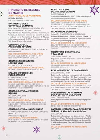 Itinerario de Belenes                                        MUSEO NACIONAL
                                                                  DE ARTES DECORATIVAS
     de Madrid                                                    C/ Montalbán, 12
     A partir del 30 de noviembre                                 Nacimiento napolitano del siglo XVIII con escenografía
     Entrada gratuita                                             e iluminación de riguroso estreno.
     (excepto en Iglesia de San José)                             Del 20 de diciembre al 13 de enero
                                                                  De martes a sábado, de 9.30 a 15 h. Domingos y
     NACIMIENTO DE LA                                             festivos, de 10 a 15 h. Aperturas vespertinas (de 17
     COMUNIDAD DE MADRID                                          a 20 h.), jueves y días 26 y 28 de diciembre. 24 y 25 de
     Real Casa de Correos - Puerta del Sol                        diciembre y 1 y 6 de enero, cerrado
     (Entrada por la calle del Correo)
     Bajo el lema “El Nacimiento, historia y tradición”, la       PALACIO REAL DE MADRID
     Comunidad Autónoma presenta una creación diseñada            C/ Bailén, s/n (Salón de Alabarderos)
     y realizada por la Asociación de Belenistas de Madrid,       El Belén del Palacio Real - llamado Belén del Príncipe - es
     sobre una escenografía de 150 m2 poblada por más de          de grandes dimensiones y consta de figuras napolitanas,
     700 figuras de gran valía artística.                         arquitecturas y elementos populares.
                                                                  Del 14 de diciembre al 13 de enero
     CENTRO CULTURAL                                              De lunes a domingo de 10 a 18 h. 24, 25 y 31 de
     PRÍNCIPE DE ASTURIAS                                         diciembre, 1 y 6 de enero y días con actos oficiales,
                                                                  cerrado
     C/ Hermanos García Noblejas, 14, 2ª planta
     Belén tradicional.                                           MONASTERIO DE SANTA ANA
     Del 12 de diciembre al 7 de enero                            Y SAN JOSÉ
     De lunes a jueves, de 10 a 13 h. y de 17 a 20 h.
                                                                  C/ General Aranaz, 58
     Fines de semana y festivos, consultar
                                                                  Exposición de belén napolitano y otros de diferentes
     CENTRO SOCIOCULTURAL                                         partes del mundo.
     LOPE DE VEGA                                                 Del 6 de diciembre al 13 de enero
     C/ Concejo de Teverga, 1                                     De jueves a sábado, de 16.30 a 19 h.
                                                                  Domingos, de 11 a 14 h.
     Del 18 de diciembre al 14 de enero
     De lunes a viernes de 10 a 13.30 h. y de 17 a 21 h.
                                                                  REAL MONASTERIO DE SANTA ISABEL
     SALA DE EXPOSICIONES                                         C/ Santa Isabel, 48 bis
     PABLO SERRANO                                                Belén popular tradicional perteneciente a la Comunidad
     C/ Bravo Murillo, 357                                        de Agustinas Recoletas del Real Monasterio, con
     Belén del Tercer Milenio.                                    figuras del artesano José Luis Mayo Lebrija. Diseñado
     Del 10 de diciembre al 5 de enero                            y realizado por la Asociación de Belenistas de Madrid.
     De lunes a viernes, de 9 a 14 h. y de 16 a 20 h.             Del 15 de diciembre al 15 de enero
     Sábados, de 10 a 14 h. Domingos y festivos, 24 y 31 de       Martes, miércoles, jueves y sábados, de 10.30 a 12.45
     diciembre y 1 de enero, cerrado                              h. Domingos y festivos, de 11 a 13.45 h. 24, 25 y 31 de
                                                                  diciembre, y 1 y 6 de enero, cerrado
     CENTRO CULTURAL EDUARDO
     ÚRCULO                                                       CONVENTO DE LAS HERMANAS
     Plaza de Donoso, 5                                           DE LA COMPAÑÍA DE LA CRUZ
     Belén tradicional.                                           C/ Rey Francisco, 19
     Del 10 de diciembre al 5 de enero                            Belén popular de carácter sevillano con figuras populares
     De lunes a viernes, de 9 a 21 h. Sábados, de 10 a 21         locales.
     h. Domingos y festivos, 24 y 31 de diciembre y 1 de          Del 25 de diciembre al 8 de enero
     enero, cerrado                                               de 10 a 13.30 h. 31 de diciembre, cerrado

     CENTRO CULTURAL SANCHINARRO                                  CATEDRAL METROPOLITANA DE NUESTRA
     C/ Princesa de Éboli c/v Alcalde Conde de                    SEÑORA LA REAL DE LA ALMUDENA
     Mayalde                                                      C/ Bailén, 10
     Belén tradicional popular.                                   Belén artístico informatizado con figuras de Mayo y Nicolás,
     A partir del 10 de diciembre                                 realizado por el Padre Félix Castedo (en el interior de la Catedral).
     De 10 a 21.30 h. 24 y 31 de diciembre, de 10 a 18 h. 25 de   Belén Monumental (Natividad y Epifanía), con figuras de Olot
     diciembre y 1 de enero, cerrado                              (s. XIX), realizado por el Padre José Mª Durán (en el exterior
                                                                  de la Catedral).
                                                                  Del 25 de diciembre al 13 de enero
                                                                  de 9 a 20 h.



16
 