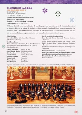 El Canto de la Sibila
 1 de diciembre, 20.30 h.
 Salesas Reales
 Iglesia de Santa Bárbara
 C/ GENERAL CASTAÑOS, 2
 Entrada gratuita hasta completar aforo

 Capella de Ministrers
 Cor de la Generalitat Valenciana
 Dirección: Carles Magraner
 El Cant de la Sibi-la es un drama litúrgico de melodía gregoriana que se interpreta de forma tradicional en
 la Misa del Gallo en las Iglesias de Mallorca y Alguer, desde la Baja Edad Media hasta nuestros días. Fue
 declarado por la UNESCO Patrimonio Inmaterial de la Humanidad en 2010. Madrid nos brinda este año
 una oportunidad inigualable para deleitarnos con una de las obras maestras de este género.
 Pilar Esteban                                                          Cor de la Generalitat Valenciana
 Voz solista del Cor de la Generalitat Valenciana                       Inma Burriel, Teresa Carbonell, Arantxa  Martínez
 (Dir. Francisco Perales)                                               - Sopranos
 José Escorihuela                                                       Marián Brizuela, Minerva Moliner, Pilar Esteban - Altos
 Niño solista de la Escolanía de la Real Basílica de                    Rafael Ferrando, Javier Aguilera, Eugenio Rodríguez
 Nuestra Señora de los Desamparados de Valencia                         - Tenores
 (Dir. Luis Garrido)                                                    Joan Valldecabres, Fernando Piqueras, Juan Felipe Durá
                                                                        - Barítonos
 Carles Magraner	        Vihuela de arco
 Juan Manuel Rubio	 Salterio, arpa, laúd                                Dirección musical: Carles Magraner
 Jota Martínez	          Cítola, zanfoña                                Dirección Escolanía de la Real Basílica de la Virgen
 David Antich	           Flautas, flauta doble                          de los Desamparados de Valencia: Luis Garrido
 Eduard Navarro	         Chirimías	 	                                   Dirección Cor de la Generalitat Valenciana:
 Ignasi Jordà	           Organetto                                      Francisco Perales
 Ricard Casany	          Trompeta
 Pau Ballester	          Percusiones
 Capella de Ministrers toca con copias de los instrumentos de los Ángeles Músicos renacentistas del Altar Mayor de la Catedral de Valencia.




 Programa realizado con la colaboración del Cabildo de la Catedral Metropolitana de Valencia, el IVM y la Dirección
 General de Patrimonio de la Generalitat Valenciana, el INAEM y la Asociación Cultural Comes.

20
 