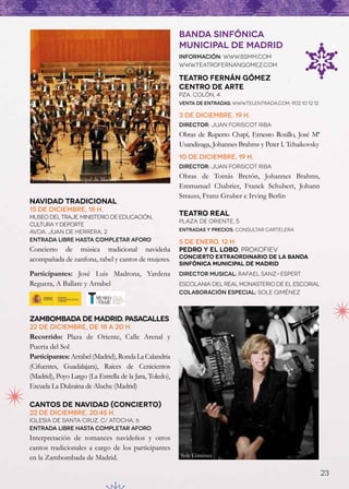 BANDA SINFÓNICA
                                                         MUNICIPAL DE MADRID
                                                         Información: www.bsmm.com
                                                         www.teatrofernangomez.com

                                                         Teatro Fernán Gómez
                                                         Centro de Arte
                                                         pza. colón, 4
                                                         Venta de entradas: www.Telentrada.com, 902 10 12 12

                                                         3 de diciembre, 19 h.
                                                         Director: Juan Foriscot Riba
                                                         Obras de Ruperto Chapí, Ernesto Rosillo, José Mª
                                                         Usandizaga, Johannes Brahms y Peter I. Tchaikovsky
                                                         10 de diciembre, 19 h.
                                                         Director: Juan Foriscot Riba

 Banda Sinfónica Municipal de Madrid                     Obras de Tomás Bretón, Johannes Brahms,
                                                         Emmanuel Chabrier, Franck Schubert, Johann
                                                         Strauss, Franz Gruber e Irving Berlin
Navidad Tradicional
15 de diciembre, 18 h.
Museo del Traje. Ministerio de Educación,
                                                         TEATRO REAL
                                                         Plaza de Oriente, 5
Cultura y Deporte
Avda. Juan de Herrera, 2                                 ENTRADAS Y PRECIOS: CONSULTAR CARTELERA

Entrada libre hasta completar aforo                      5 de enero, 12 h.
Concierto de música tradicional navideña                 PEDRO Y EL LOBO, PROKOFIEV
acompañada de zanfona, rabel y cantos de mujeres.        Concierto EXTRAORDINARIO de la Banda
                                                         Sinfónica Municipal de Madrid
Participantes: José Luis Madrona, Yardena                DirecTOR MUSICAL: RAFAEL SANZ-ESPERT
Reguera, A Ballare y Arrabel                             ESCOLANIA DEL REAL MONASTERIO DE EL ESCORIAL
                                                         COLABORACIÓN ESPECIAL: SOLE GIMÉNEZ



Zambombada de Madrid. Pasacalles
22 de diciembre, de 18 a 20 h.
Recorrido: Plaza de Oriente, Calle Arenal y
Puerta del Sol
Participantes: Arrabel (Madrid), Ronda La Calandria
(Cifuentes, Guadalajara), Raíces de Cenicientos
(Madrid), Poyo Largo (La Estrella de la Jara, Toledo),
Escuela La Dulzaina de Aluche (Madrid)

Cantos de Navidad (Concierto)
22 de diciembre, 20.45 h.
Iglesia de Santa Cruz. C/ Atocha, 6
Entrada libre hasta completar aforo
Interpretación de romances navideños y otros
cantos tradicionales a cargo de los participantes
en la Zambombada de Madrid.                              Sole Giménez


                                                                                                               23
 