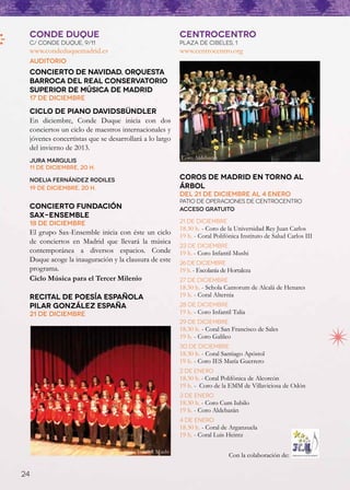 CONDE DUQUE                                              CENTROCENTRO
 C/ CONDE DUQUE, 9/11                                     PLAZA DE CIBELES, 1
 www.condeduquemadrid.es                                  www.centrocentro.org
 Auditorio
 Concierto de Navidad. Orquesta
 Barroca del Real Conservatorio
 Superior de Música de Madrid
 17 de diciembre

 Ciclo de piano Davidsbündler
 En diciembre, Conde Duque inicia con dos
 conciertos un ciclo de maestros internacionales y
 jóvenes concertistas que se desarrollará a lo largo
 del invierno de 2013.
                                                          Coro Aldebarán 
 Jura Margulis
 11 de diciembre, 20 h.

 Noelia Fernández Rodiles                                 coros de madrid EN TORNO AL
 19 de diciembre, 20 h.                                   árbol
                                                          Del 21 de diciembre al 4 enero
                                                          Patio de Operaciones de CentroCentro
 Concierto Fundación                                      Acceso gratuito
 Sax-Ensemble
 18 de diciembre                                          21 de diciembre
                                                          18.30 h. - Coro de la Universidad Rey Juan Carlos
 El grupo Sax-Ensemble inicia con éste un ciclo           19 h. - Coral Polifónica Instituto de Salud Carlos III 
 de conciertos en Madrid que llevará la música
                                                          23 de diciembre
 contemporánea a diversos espacios. Conde                 19 h. - Coro Infantil Mushi 
 Duque acoge la inauguración y la clausura de este        26 de diciembre
 programa.                                                19 h. - Escolanía de Hortaleza 
 Ciclo Música para el Tercer Milenio                      27 de diciembre
                                                          18.30 h. - Schola Cantorum de Alcalá de Henares
 Recital de poesía española                               19 h. - Coral Alternia
 Pilar González España                                    28 de diciembre
 21 de diciembre                                          19 h. - Coro Infantil Talia 
                                                          29 de diciembre
                                                          18.30 h. - Coral San Francisco de Sales
                                                          19 h. - Coro Galileo 
                                                          30 de diciembre
                                                          18.30 h. - Coral Santiago Apóstol
                                                          19 h. - Coro IES María Guerrero
                                                          2 de enero
                                                          18.30 h. - Coral Polifónica de Alcorcón
                                                          19 h. - Coro de la EMM de Villaviciosa de Odón
                                                          3 de enero
                                                          18.30 h. - Coro Cum Iubilo
                                                          19 h. - Coro Aldebarán 
                                                          4 de enero
                                                          18.30 h. - Coral de Arganzuela
                                                          19 h. - Coral Luis Heintz

                                   Coro Infantil Mushi 
                                                                              Con la colaboración de:

24
 