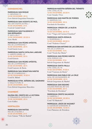 CARABANCHEL                           Parroquia Nuestra Señora del Tránsito
                                       Ctra. Canillas, 40
 Parroquia San Roque                   13 de diciembre, 20.30 h.
 C/ Abolengo, 10                       Coral Amadeo Vives
 14 de diciembre, 20 h.
 Coro Schola Gregoriana Femenino       Parroquia San Martín de Porres
                                       C/ Abarzuza, s/n
 Parroquia San Vicente de Paúl         14 de diciembre, 20 h.
 Pza. San Vicente de Paúl, 1           Escolanía de Hortaleza
 15 de diciembre, 21 h.
 Coral de Ciudad Lineal                Parroquia Virgen de la Nueva
                                       C/ Calanda, 28
 Parroquia San Fulgencio y             14 de diciembre, 20.15 h.
 San Bernardo                          Coro “Virgen del Carmen Chamberí”
 Pº. San Illán, 9
 15 de diciembre, 20.30 h.             Parroquia Santa Rosalía
 Coro Mushi                            C/ Pedroñeras, 13
                                       15 de diciembre, 20.30 h.
 Parroquia San Pedro Apóstol           Coral “Federico Chueca”
 Pza. de la Emperatriz, 1
 16 de diciembre, 20 h.                Parroquia San Antonio de las Cárcavas
 Coral García Lorca                    Pza. de la Unión s/n
                                       16 de diciembre, 13 h.
 Parroquia Santa Catalina Laboure      Coral “Estela San Matías”
 C/ Arroyo Opañel, 29
 16 de diciembre, 20 h.                Parroquia San Pedro Mártir
 Coral Génesis                         Avda. Burgos, 204
                                       19 de diciembre, 19 h.
 Parroquia San Pedro Apóstol           Schola Gregoriana de Madrid
 Pza. de la Emperatriz, 1
 21 de diciembre, 20 h.                Parroquia Santa Paula
 Coral Cantores de Iberia              Ctra. Canillas, 115
                                       19 de diciembre, 19.30 h.
 Parroquia San Sebastián Mártir        Coral “Cantores de Iberia”
 Pza. de la Parroquia, 1
 22 de diciembre, 19.30 h.             Parroquia San Pablo de la Cruz
 Coral St. Michel                      Avda. de los Madroños, 40
                                       20 de diciembre, 20 h.
 Parroquia Ntra. Señora del Sagrario   Schola Gregoriana de Madrid
 C/ Siglo Futuro, 14
 22 de diciembre, 20 h.                Parroquia San Isidoro
 Coro Schola Gregoriana Masculino      Colonia Pinar del Rey s/n
                                       21 de diciembre, 20 h.
                                       “Escolanía de Hortaleza”
 CHAMBERÍ
                                       Parroquia Cristo Salvador
 Iglesia del Cristo de la Victoria  
                                       C/ Caracoli, 1
 C/ Fernando el Católico, 45
                                       22 de diciembre, 20.30 h.
 19 de diciembre, 20 h.
                                       Coral “El Madroño”
 Coro Galileo
                                       Parroquia Jesús de Nazaret
 HORTALEZA                             C/ Cuevas de Almanzora, 18
                                       23 de diciembre, 13.40 h.
 Parroquia San Matías                  Coro Flamenco de Hortaleza
 Pza. de la Iglesia, 2
 12 de diciembre, 21 h.
 Coro Cámara “Villa de Madrid”



26
 