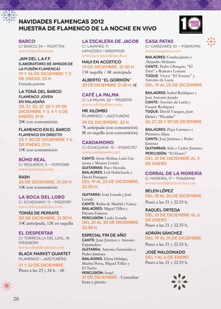 NAVIDADES FLAMENCAS 2012
 MUESTRA DE FLAMENCO DE LA NOCHE EN VIVO

 BarCo                             La Escalera de Jacob               Casa Patas
 C/ Barco, 34 - 915317754          C/ Lavapies, 11                    C/ Cañizares, 10 - 913690496
 www.barcobar.com                  649423254 / 685699025              www.casapatas.com
                                   www.laescaleradejacob.es           Bailaores: Concha Jareño y
 Jam del L.A.F.F.
                                   Maui en acústico                   Alejandro Molinero
 (Laboratorio de Amigos de
                                   19 de diciembre, 21.30 h.          Cante: Pedro Obregón, ”El
 la Fusión Flamenca)
                                   11€ taquilla / 8€ anticipada       Trini” y Roberto Lorente
 19 y 26 de diciembre y 2                                             Toque: Víctor “El Tomate” y
 de enero, 23 h.                   Alberto “El Gorrión”               Antonio de Lucía
 Entrada gratuita                  20 de diciembre, 21.30 h. 6€       Del 19 al 22 de diciembre
 La Toná del BarCo                                                    Bailaores: Isabel Rodríguez y
 Flamenco Joven                    Café La Palma                      José Antonio Jurado
                                   C/ La Palma, 62 - 915225031
 en Malasaña                                                          Cante: Antonio de Lucía y
 20, 21, 22, 27, 28 y 29 de
                                   www.cafelapalma.com                Gaspar Rodríguez
 diciembre y 3, 4 y 5 de           Mr. Kilombo                        Toque: David Vázquez, Juan
 enero, 21 h.                      (Flamenco - jazz fusión)           Debel y ”Piculabe”
 20€ con consumición               29 de diciembre, 22 h.             26, 27, 28 y 29 de diciembre
 FlamenCo en el BarCo
                                   7€ anticipada (con consumición)    Bailaores: Pepa Carrasco y
 Flamenco en directo
                                   8€ en taquilla (con consumición)   Primitivo Daza
 23 y 30 de diciembre y 6                                             Cante: José Jiménez y Pedro
 de enero, 21 h.                   Cardamomo                          Jiménez
                                   C/ Echegaray, 15 - 913690757       Guitarras: Kiki y Carlos Jiménez
 10€ con consumición               www.cardamomo.net                  Percusión: “El Huero”
 Búho Real                         Cante: Irene Molina, Luisi Car-    Del 31 de diciembre al 5
 C/ Regueros, 5 - 913191088        mona y Montse Cortés               de enero
 www.buhoreal.com                  Guitarras: Paco Heredia
                                   Bailaores: Loli Habichuela y       Corral de la Morería
 rash                              David Paniagua                     C/ Morería, 17 - 913658446
 28 de diciembre, 21.30 h.         Del 19 al 23 de diciembre,         www.corraldelamoreria.com
 10€ con consumición               22.30 h.
                                                                      belen lópez
                                   Guitarra: Iván Losada y José       Del 19 al 20 de diciembre
 La Boca del Lobo                  Losada
 C/ Echegaray, 11 - 915231391      Cante: Rafita de Madrid y Cancu    Pases a las 21 y 22.55 h.
 www.labocadellobo.com             Bailaores: Miguel Téllez y         Raquel Ortega
 Tomás de Perrate                  Paloma Fantova                     Del 21 de diciembre al 6
 20 de diciembre, 21.30 h.         Percusión: Lucky Losada
                                                                      de enero
 10€ anticipada, 12€ en taquilla   Del 25 al 30 de diciembre,
                                                                      Pases a las 21 y 22.55 h.
                                   22.30 h.
 El Despertar                      Especial Fin de Año
                                                                      Adrián Sánchez
 C/ Torrecilla del Leal, 18
                                   cante: Juan Jiménez y Antonio      Del 19 al 31 de diciembre
 915308095                                                            Pases a las 21 y 22.55 h.
                                   Españadero
 www.cafeeldespertar.com           guitarra: Antonio Fernández y
 Black Market Quartet              Pedro Jiménez                      José Maldonado
 (Flamenco - jazz fusión)          Bailaores: Elena Hidalgo,          Del 1 al 6 de enero
                                   Marina Perea, Miguel Téllez y      Pases a las 21 y 22.55 h.
 21 y 22 de diciembre
                                   El Tachu
 Pases a las 23 y 24 h. - 6€       Percusión: Israel
                                   31 de diciembre - Consultar
                                   hora y precio


28
 