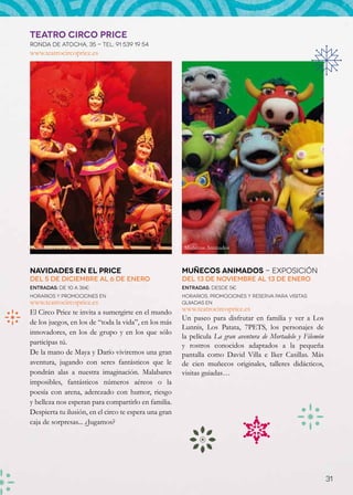 TEATRO CIRCO PRICE
Ronda de Atocha, 35 - Tel: 91 539 19 54
www.teatrocircoprice.es




Navidades en el Price                                  Muñecos Animados



Navidades en el Price                                  Muñecos Animados - Exposición
Del 5 de diciembre al 6 de enero                       Del 13 de noviembre al 13 de enero
Entradas: de 10 a 36€                                  Entradas: desde 5€
Horarios y promociones en                              Horarios, promociones y reserva para visitas
www.teatrocircoprice.es                                guiadas en
El Circo Price te invita a sumergirte en el mundo      www.teatrocircoprice.es
                                                       Un paseo para disfrutar en familia y ver a Los
de los juegos, en los de “toda la vida”, en los más
                                                       Lunnis, Los Patata, 7PETS, los personajes de
innovadores, en los de grupo y en los que sólo
                                                       la película La gran aventura de Mortadelo y Filemón
participas tú.                                         y rostros conocidos adaptados a la pequeña
De la mano de Maya y Darío viviremos una gran          pantalla como David Villa e Iker Casillas. Más
aventura, jugando con seres fantásticos que le         de cien muñecos originales, talleres didácticos,
pondrán alas a nuestra imaginación. Malabares          visitas guiadas…
imposibles, fantásticos números aéreos o la
poesía con arena, aderezado con humor, riesgo
y belleza nos esperan para compartirlo en familia.
Despierta tu ilusión, en el circo te espera una gran
caja de sorpresas... ¿Jugamos?




                                                                                                             31
 