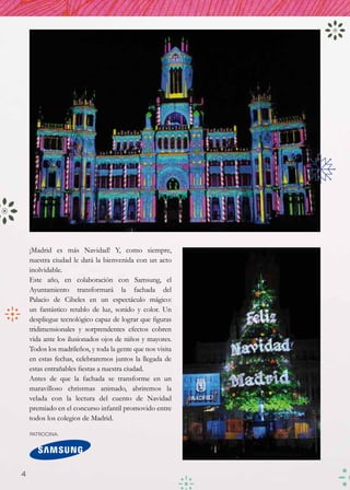 ¡Madrid es más Navidad! Y, como siempre,
    nuestra ciudad le dará la bienvenida con un acto
    inolvidable.
    Este año, en colaboración con Samsung, el
    Ayuntamiento transformará la fachada del
    Palacio de Cibeles en un espectáculo mágico:
    un fantástico retablo de luz, sonido y color. Un
    despliegue tecnológico capaz de lograr que figuras
    tridimensionales y sorprendentes efectos cobren
    vida ante los ilusionados ojos de niños y mayores.
    Todos los madrileños, y toda la gente que nos visita
    en estas fechas, celebraremos juntos la llegada de
    estas entrañables fiestas a nuestra ciudad.
    Antes de que la fachada se transforme en un
    maravilloso christmas animado, abriremos la
    velada con la lectura del cuento de Navidad
    premiado en el concurso infantil promovido entre
    todos los colegios de Madrid.

    Patrocina:




4
 
