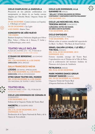 Ciclo Chaplin en La Zarzuela                        Ciclo ¡Los domingos, a la
 Proyección de tres películas emblemáticas con       Gayarre! III (Niños)
 interpretación en directo de sus bandas sonoras     “Brujas y otros malvados de ópera:
 dirigidas por Timothy Brock. Orquesta Titular del   contamos y cantamos cuentos malignos”
                                                     9 de diciembre, 12 h.
 Teatro.
 29 de diciembre: Carmen (estreno en España)         Ciclo Las noches del Real
 y A Burlesque on Carmen                             Tercera noche (Concierto)
 30 de diciembre: City Lights                        Cañizares: Entre mis manos.
 6 de enero: Modern Times                            40 años con mi guitarra
                                                     9 de diciembre, 20 h.
 Concierto de Año Nuevo
 1 de enero                                          Ciclo Enfoques
                                                     (Encuentros con el público)
 Barbieri Symphony Orchestra dirigida por Oliver
                                                     11 de diciembre, 19 h.
 Díaz. Valses y Polkas de J. Strauss, F. Lehár y
                                                     Debate sobre el estreno mundial del espectáculo
 J. Hellmesberger, entre otros.
                                                     Lo Real / Le Réel / The Real, de Israel Galván
                                                     Israel Galván Lo Real / Le Réel /
 TEATRO VALLE INCLÁN
 Plaza de Lavapiés, s/n - Tel: 91 505 88 01          The Real (Danza)
 http://cdn.mcu.es/el-cdn/valle-inclan               Del 12 al 22 de diciembre, 20 h.
                                                     Domingos, 18 h.
 Cyrano de Bergerac, de Edmond                       Estreno mundial, encargo del Teatro Real.
 Rostad
                                                     Coproducción con el Théâtre de la Ville de Paris,
 Del 1 de diciembre al 6 de enero
 Dirección: Oriol Broggi
                                                     con la colaboración del Instituto Andaluz de
                                                     Flamenco de la Junta de Andalucía
 Sala Francisco Nieva
                                                     Petrushka (Niños)
 Lúcido, de Rafael Spregelburd                       Del 15 al 22 de diciembre
 Del 5 de diciembre al 6 de enero
 Dirección: Amelia Ochandiano                        Mark Morris Dance Group,
 Otro Gran Teatro del Mundo                          Mozart Dances (Danza)
                                                     Del 30 de diciembre al 5 enero
 Del 21 de diciembre al 6 de enero
 Cía. Nacional de Teatro y Uroc Teatro               Orquesta Titular del Teatro Real
                                                     (Orquesta Sinfónica de Madrid)

 TEATRO REAL
 Plaza de Isabel II, s/n - Tel: 91 516 06 00
 www.teatro-real.com
 Ciclo Los domingos de cámara III
 (Concierto)
 2 de diciembre, 12 h.
 Solistas de la Orquesta Titular del Teatro Real
 Macbeth, de Giuseppe Verdi
 (Ópera)
 Del 2 al 23 de diciembre, 20 h.
 Domingos, 18 h.
 Producción de la Ópera Nacional de París y de la
 Ópera de Novosibirsk
                                                     Macbeth




34
 