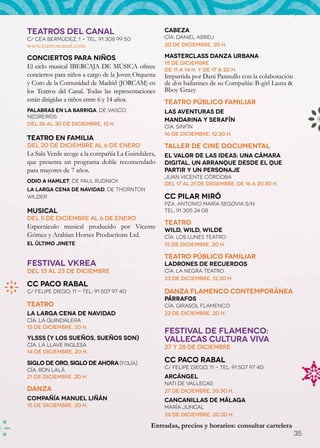 TEATROS DEL CANAL                                    Cabeza
C/ Cea Bermúdez, 1 - Tel. 91 308 99 50               Cía. Daniel Abreu
www.teatroscanal.com                                 20 de diciembre, 20 h.

Conciertos para niños                                Masterclass Danza Urbana
                                                     15 de diciembre
El ciclo musical IBERCAJA DE MÚSICA ofrece           de 11 a 14 h. y de 17 a 20 h.
conciertos para niños a cargo de la Joven Orquesta   Impartida por Dani Pannullo con la colaboración
y Coro de la Comunidad de Madrid (JORCAM) en         de dos bailarines de su Compañía: B-girl Laura &
los Teatros del Canal. Todas las representaciones    Bboy Grazy
están dirigidas a niños entre 6 y 14 años.           Teatro público familiar
Palabras en la Barriga, de Vasco                     Las aventuras de
Negreiros
                                                     Mandarina y Serafín
Del 26 al 30 de diciembre, 12 h.
                                                     Cía. Sinfín
                                                     16 de diciembre, 12.30 h.
Teatro en familia
Del 20 de diciembre al 6 de enero                    Taller de cine documental
La Sala Verde acoge a la compañía La Guindalera,     El valor de las ideas: una cámara
que presenta un programa doble recomendado           digital, un arranque desde el que
para mayores de 7 años.                              partir y un personaje
                                                     Juan Vicente Córdoba
Odio a Hamlet, de Paul Rudnick
                                                     Del 17 al 21 de diciembre, de 16 a 20.30 h.
La larga cena de Navidad, de Thornton
Wilder                                               CC Pilar Miró
                                                     Pza. Antonio María Segovia s/n
Musical                                              Tel: 91 305 24 08
Del 5 de diciembre al 6 de enero
                                                     Teatro
Espectáculo musical producido por Vicente
                                                     Wild, wild, wilde
Gómez y Arabian Horses Productions Ltd.              Cía. Los Lunes Teatro
El último jinete                                     15 de diciembre, 20 h.

                                                     Teatro público familiar
FESTIVAL VKREA                                       Ladrones de recuerdos
Del 13 al 23 de diciembre                            Cía. La Negra Teatro
                                                     23 de diciembre, 12.30 h.
CC Paco Rabal
C/ Felipe Diego, 11 - Tel: 91 507 97 40              Danza Flamenco contemporánea
                                                     Párrafos
Teatro                                               Cía. Girasol Flamenco	
La larga cena de Navidad                             22 de diciembre, 20 h.
Cía. La Guindalera
13 de diciembre, 20 h.
                                                     FESTIVAL DE FLAMENCO:
Ylsss (Y los sueños, sueños son)                     VALLECAS CULTURA VIVA
Cía. La Llave inglesa                                27 y 28 de diciembre
14 de diciembre, 20 h.

Siglo de oro, siglo de ahora (Folía)                 CC Paco Rabal
                                                     C/ Felipe Diego, 11 - Tel: 91 507 97 40
Cía. Ron Lalá
21 de diciembre, 20 h.                               Arcángel
                                                     Nati de Vallecas
Danza                                                27 de diciembre, 20.30 h.
Compañía Manuel Liñán                                Cancanillas de Málaga
15 de diciembre, 20 h.                               María Juncal
                                                     28 de diciembre, 20.30 h.

                                                Entradas, precios y horarios: consultar cartelera
                                                                                                        35
 