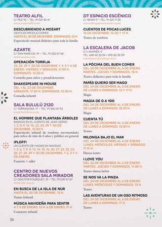 TEATRO ALFIL                                            DT ESPACIO ESCÉNICO
 C/ Pez 10 - Tel: 91 521 45 41                           C/ Reina 9 - Tel: 91 521 71 55
 www.teatroalfil.com                                     www.dtespacioescenico.com
 Descubriendo a Mozart                                   Cuentos de pocas luces
 Gentiles Producciones                                   16 de diciembre, 12.30 y 17 h.
 hasta el 30 de diciembre. Domingos, 12 h.               Teatro de sombras
 Espectáculo musical didáctico para toda la familia

 AZARTE                                                  LA ESCALERA DE JACOB
                                                         C/ Lavapiés, 9
 C/ San Marcos, 19 - Tel: 91 522 67 68
                                                         Tel: 649 42 32 54 / 695 26 35 09
 www.azarte.com                                          www.laescaleradejacob.es
 Operación Torrija
 23, 28, 29 y 30 de diciembre y 4, 5 y 6 de              La pócima del buen comer
 enero. Viernes y sábados, 17.30 h.                      Del 24 de diciembre al 6 de enero
 Domingos, 12.30 h.                                      martes, jueves y domingos, 18 h.
 Comedia para niños y preadolescentes                    Teatro didáctico para toda la familia

 Shakespeare in Mouse                                    Papás quiero ser mago
 Del 1 al 22 de diciembre                                Del 24 de diciembre al 6 de enero
 Sábados, 17.30 h. Domingos, 12.30 h.                    de lunes a domingo, 12 y 17 h.
 Comedia infantil                                        Magia
                                                         Magia de 0 a 100
 SALA BULULÚ 2120                                        Del 24 de diciembre al 6 de enero
 C/ Tarragona, 17 - Tel: 91 360 01 93                    de lunes a domingo, 18.30 h.
 www.bululitos.com                                       Magia
 El hombre que plantaba árboles                          Cuenta Tú
 basado en el cuento de Jean Giono                       Del 24 de diciembre al 6 de enero
 1, 2, 8, 9, 15, 16, 22, 23, 29 y 30 de                  de lunes a domingo, 13.30 h.
 diciembre, 12.30 h.
 Espectáculo infantil de sombras recomendado             Teatro
 para niños de más de 6 años y público en general        Milonga bajo el mar
 ¡PLOFF!                                                 Del 24 de diciembre al 6 de enero
 un cuento de hadas en Navidad                           lunes, miércoles, viérnes y sábados,
 1, 2, 6, 7, 8, 9, 13, 14, 15, 16, 20, 21, 22, 22, 23,   11.15 h.
 26, 27, 28, 29 y 30 de diciembre, y 2, 3 y 4            Danza teatro
 de enero.
                                                         I Love You
 Función + taller                                        Del 24 de diciembre al 6 de enero
                                                         martes, jueves y domingos, 11.30 h.
 CENTRO DE NUEVOS                                        Teatro-danza bebés
 CREADORES SALA MIRADOR                                  Se nos va la pinza
 C/ Doctor Fourquet, 31 - Tel: 91 539 57 67
                                                         Del 24 de diciembre al 6 de enero
 www.cnc-eca.es
                                                         lunes, miércoles y domingos, 13 h.
 En busca de la Isla de Nur                              Teatro
 hasta el 30 de diciembre, 12 h.
 Teatro Infantil                                         Las aventuras de un oso ritmoso
                                                         Del 24 de diciembre al 6 de enero
 Música navideña para sentir                             de lunes a domingo, 17 h.
 4 y 5 de enero, 12 h. 6 de enero, 17 h.                 Teatro
 Concierto infantil

36
 