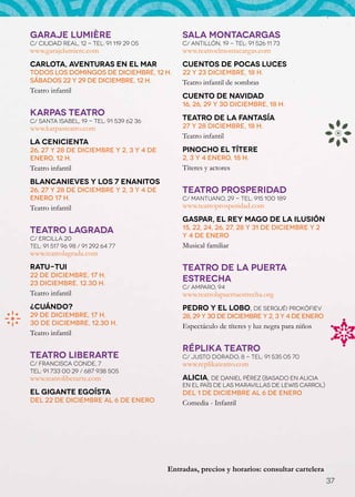 GARAJE LUMIÈRE                                SALA MONTACARGAS
C/ Ciudad Real, 12 - Tel: 91 119 29 05        C/ Antillón, 19 - Tel: 91 526 11 73
www.garajelumiere.com                         www.teatroelmontacargas.com
Carlota, aventuras en el mar                  Cuentos de pocas luces
Todos los domingos de diciembre, 12 h.        22 y 23 diciembre, 18 h.
Sábados 22 y 29 de diciembre, 12 h.           Teatro infantil de sombras
Teatro infantil
                                              Cuento de Navidad
                                              16, 26, 29 y 30 diciembre, 18 h.
KARPAS TEATRO
C/ Santa Isabel, 19 - Tel: 91 539 62 36       Teatro de la Fantasía
www.karpasteatro.com                          27 y 28 diciembre, 18 h.
                                              Teatro infantil
La Cenicienta
26, 27 y 28 de diciembre y 2, 3 y 4 de        Pinocho el títere
enero, 12 h.                                  2, 3 y 4 enero, 18 h.
Teatro infantil                               Títeres y actores
Blancanieves y los 7 enanitos
26, 27 y 28 de diciembre y 2, 3 y 4 de        TEATRO PROSPERIDAD
enero 17 h.                                   C/ Mantuano, 29 - Tel: 915 100 189
Teatro infantil                               www.teatroprosperidad.com
                                              Gaspar, el Rey Mago de la ilusión
                                              15, 22, 24, 26, 27, 28 y 31 de diciembre y 2
TEATRO LAGRADA
C/ Ercilla 20                                 y 4 de enero
Tel: 91 517 96 98 / 91 292 64 77              Musical familiar
www.teatrolagrada.com
Ratu-Tui                                      TEATRO DE LA PUERTA
22 de diciembre, 17 h.
23 diciembre, 12.30 h.
                                              ESTRECHA
                                              C/ Amparo, 94
Teatro infantil                               www.teatrolapuertaestrecha.org
¿Cuándo?                                      Pedro y el lobo, de Serguéi Prokófiev
29 de diciembre, 17 h.                        28, 29 y 30 de diciembre y 2, 3 y 4 de enero
30 de diciembre, 12.30 h.                     Espectáculo de títeres y luz negra para niños
Teatro infantil

                                              RÉPLIKA TEATRO
TEATRO LIBERARTE                              C/ Justo Dorado, 8 - Tel: 91 535 05 70
C/ Francisca Conde, 7                         www.replikateatro.com
Tel: 91 733 00 29 / 687 938 505
www.teatroliberarte.com                       Alicia, de Daniel Pérez (Basado en Alicia
                                              en el país de las maravillas de Lewis Carrol)
el gigante egoísta                            Del 1 de diciembre al 6 de enero
Del 22 de diciembre al 6 de enero             Comedia - Infantil




                                          Entradas, precios y horarios: consultar cartelera
                                                                                              37
 