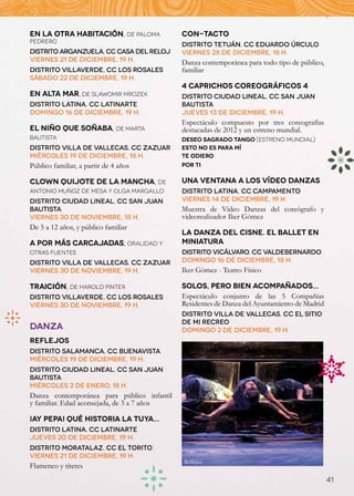 EN LA OTRA HABITACIÓN, de Paloma             CON-TACTO
Pedrero
                                             Distrito Tetuán. CC Eduardo Úrculo
Distrito Arganzuela. CC Casa del Reloj       Viernes 28 de diciembre, 18 h.
Viernes 21 de diciembre, 19 h.               Danza contemporánea para todo tipo de público,
Distrito Villaverde. CC Los Rosales          familiar
Sábado 22 de diciembre, 19 h.
                                             4 CAPRICHOS COREOGRÁFICOS 4
EN ALTA MAR, de Slawomir Mrozek              Distrito Ciudad Lineal. CC San Juan
Distrito Latina. CC Latinarte                Bautista
Domingo 16 de diciembre, 19 h.               Jueves 13 de diciembre, 19 h.
                                             Espectáculo compuesto por tres coreografías
EL NIÑO QUE SOÑABA, de Marta                 destacadas de 2012 y un estreno mundial.
Bautista                                     DESEO SAGRADO TANGO (Estreno mundial)
Distrito Villa de Vallecas. CC Zazuar        ESTO NO ES PARA MÍ
Miércoles 19 de diciembre, 18 h.             TE ODIERO
Público familiar, a partir de 4 años         POR TI

CLOWN QUIJOTE DE LA MANCHA, de               UNA VENTANA A LOS VÍDEO DANZAS
Antonio Muñoz de Mesa y Olga Margallo        Distrito Latina. CC Campamento
Distrito Ciudad Lineal. CC San Juan          Viernes 14 de diciembre, 19 h.
Bautista                                     Muestra de Vídeo Danzas del coreógrafo y
Viernes 30 de noviembre, 18 h.               videorealizador Iker Gómez
De 5 a 12 años, y público familiar
                                             LA DANZA DEL CISNE. EL BALLET EN
A POR MÁS CARCAJADAS, oralidad y             MINIATURA
otras fuentes                                Distrito Vicálvaro. CC Valdebernardo
Distrito Villa de Vallecas. CC Zazuar        Domingo 16 de diciembre, 18 h.
Viernes 30 de noviembre, 19 h.               Iker Gómez - Teatro Físico

TRAICIÓN, de Harold Pinter                   SOLOS, PERO BIEN ACOMPAÑADOS...
Distrito Villaverde. CC Los Rosales          Espectáculo conjunto de las 5 Compañías
Viernes 30 de noviembre, 19 h.	              Residentes de Danza del Ayuntamiento de Madrid
                                             Distrito Villa de Vallecas. CC El sitio
                                             de mi recreo
DANZA                                        Domingo 2 de diciembre, 19 h.
REFLEJOS
Distrito Salamanca. CC Buenavista
Miércoles 19 de diciembre, 19 h.
Distrito Ciudad Lineal. CC San Juan
Bautista
Miércoles 2 de enero, 18 h.
Danza contemporánea para público infantil
y familiar. Edad aconsejada, de 3 a 7 años

¡AY PEPA! QUÉ HISTORIA LA TUYA...
Distrito Latina. CC Latinarte
Jueves 20 de diciembre, 19 h.
Distrito Moratalaz. CC El Torito
Viernes 21 de diciembre, 19 h.
                                             Reflejos
Flamenco y títeres
                                                                                              41
 